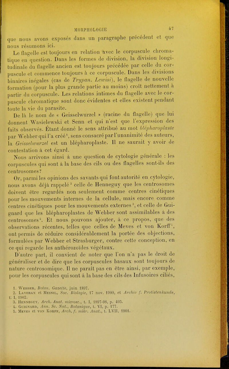 ({uo nous avons exposés dans un paragraphe précédent et que nous résumons ici. Le ilagelle est toujours en relation avec le corpuscule chroma- tique en question. Dans les formes de division, la division longi- tudinale du flagelle ancien est toujours précédée par celle du cor- puscule et commence toujours à ce corpuscule. Dans les divisions binaires inégales (cas de Trypan. Letvisi), le flagelle de nouvelle formation (pour la plus grande partie au moins) croît nettement à partir du corpuscule. Les relations intimes du flagelle avec le cor- puscule chromatique sont donc évidentes et elles existent pendant toute la vie du parasite. De là le nom de « Geisselwurzel » (racine du flagelle) que lui donnent Wasielewski et Senn et qui n'est que l'expression des faits observés. Étant donné le sens attribué au mot bi&phamplaste par Webber qui l'a créé\ sens consacré par l'unanimité des auteurs, la Geisselwurzel est un blépharoplaste. Il ne saurait y avoir de contestation à cet égard. Nous arrivons ainsi à une question de cytologie générale : les corpuscules qui sont à la base des cils ou des flagelles sont-ils des centrosomes? Or, parmi les opinions des savants qui font autorité en cytologie, nous avons déjà rappelé - celle de Henneguy que les centrosomes doivent être regardés non seulement comme centres cinétiques pour les mouvements internes de la cellule, mais encore comme centres cinétiques pour les mouvements externes ^ et celle de Gui- gnard que les blépharoplastes de Webber sont assimilables à des centrosomes''. Et nous, pouvons ajouter, à ce propos, que des observations récentes, telles que celles de Meves et von Korff'% ont permis de réduire considérablement la portée des objections, formulées par Webber et Strasburger, contre cette conception, en ce qui regarde les anthérozoïdes végétaux. D'autre part, il convient de noter que l'on n'a pas le droit de généraliser et de dire que les corpuscules basaux sont toujours de nature centrosomique. Il ne paraît pas en être ainsi, par exemple, pour les corpuscules qui sont à la base des cils des Infusoires ciliés, \. Webiskh, Bolan. Gazelle, juin 1807. 2. Laveran et Mesnil, Soc. Uiolorjie, 17 nov. 1000, et Avcliio /'. Prolistenicunde, t. I, 1002. 3. Henneouy, Arch. Anal, microsc, t. I, 1807-08, p. 405. 4. GcioNARi), Ann. Se. NaL, liolunique, t. VI, p. 177.