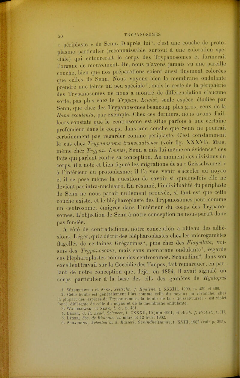 « périplaste » de Senn. D'après lui', c'est une couche de proto- plasme particulier (reconnaissable surtout à une coloration spé- ciale) qui entourerait le corps des Trypanosomes et formerait l'organe de mouvement. Or, nous n'avons jamais vu une pareille couche, bien que nos préparations soient aussi finement colorées que celles de Senn. Nous voyons bien la membrane ondulante prendre une teinte un peu spéciale-; mais le reste de la périphérie des Trypanosomes ne nous a montré de différenciation d'aucune sorte, pas plus chez le Trypan. Leioisi, seule espèce étudiée par Senn, que chez des Trypanosomes beaucoup plus gros, ceux de la Rcma esculenla, par exemple. Chez ces derniers, nous avons d'ail- leurs constaté que le centrosome est situé parfois à une certaine profondeur dans le corps, dans une couche que Senn ne pourrait certainement ])as regarder comme périplaste. C'est constamment le cas chez Trypanosoma Iransvaaliense (voir fig. XXXYI). Mais, même chez Trypan. Lewisi, Senn a mis lui-même en évidence^ des faits qui parlent contre sa conception. Au moment des divisions du corps, il a noté et bien figuré les migrations de sa « Geissehvurzel » à l'intérieur du protoplasme; il l'a vue venir s'accoler au noyau et il se pose même la question de savoir si quelquefois elle ne devient pas intra-nucléaire. En résumé, l'individualité du périplaste de Senn ne nous paraît nullement prouvée, si tant est que cette couche existe, et le blépharoplaste des Trypanosomes peut, comme un centrosome, émigrer dans l'intérieur du corps des Trypano- somes. L'objection de Senn à notre conception ne nous paraît donc pas fondée. A côté de contradictions, notre conception a obtenu des adhé- sions. Léger, qui a décrit des blépharoplastes chez les microgamètes flagellés de certaines Grégarines\ puis chez des Flagellata, voi- sins des Trypanosoma, mais sans membrane ondulante, regarde ces blépharoplastes comme des centrosomes. Schaudinn^ dans son excellent travail sur la Coccidiedes Taupes, fait remarquer, en par- lant de notre conception que, déjà, en 1894, il avait signalé un corps particulier à la. base des cils des gamètes de Hyalopus 1. Wasielewski et Senn, Zeitschr. f. Hijgiene, t. XXXIIl, 1900, p. 459 et 460. 2. Cette teinte est généralement lilas comme celle du noyau: en revanche, chez la plupart des espèces de Trypanosomes, la teinte de la » Geissehvurzel - est violet foncé, différente de celle du noyau et de la membrane ondulante. 3. Wasielewski et Senn, l. c, p. 401. 4. Lboeu, C. R. Acad. Sciences, t. CXXXII, 10 juin 1901, et Arch. f. Prolisl., t. III. o. Léger, Soc. de Biologie, 22 mars et 12 avril 1902. 6. ScHAUDiNN, Arbeiten a. d. Kaiserl. Gesundheitsamle, t. XYIII, 1902 (voir p. 395).