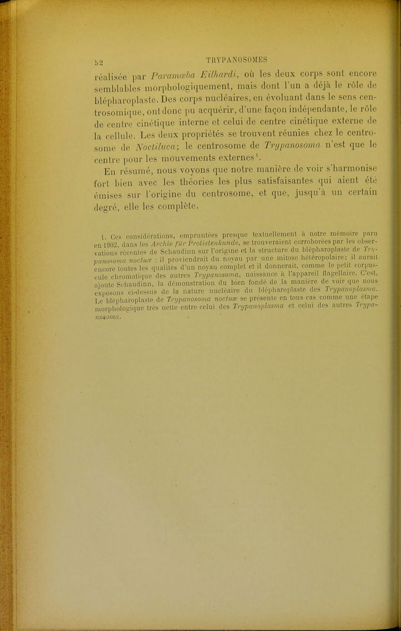 réalisée par Parcmœba Eilhardl, où les deux corps sont encore semblables morphologiquement, mais dont l'un a déjà le rôle de blépharoplaste. Des corps nucléaires, en évoluant dans le sens cen- trosomique, ont donc pu acquérir, d'une façon indépendante, le rôle de centre cinétique interne et celui de centre cinétique externe de la cellule. Les deux propriétés se trouvent réunies chez le centro- some de Nocliluca; le centrosome de Trtjpanosoma n'est que le centre pour les mouvements externes \ En résumé, nous voyons que notre manière de voir s'harmonise fort bien avec les théories les plus satisfaisantes qui aient été émises sur l'origine du centrosome, et que, jusqu'à un certain degré, elle les complète. l Ces con^idéralions, empruntées presque textuellement à notre mémoire paru en'190-^ dans les Archiv filr Protistenkiinde, se trouveraient corroborées par les obser- vations'récentes de Scliaudinn sur l'orig'ine et la structure du blépharoplaste de Tr:,- pano^oma nocluœ : il proviendrait du noyau par une mitose iiétéropolaire: il aurait encore toutes les qualités d'un noyau complet et il donnerait, comme le petit corpus- cule chromatique des autres Tri/panosoma, naissance à l'appareil flagellaire. C'est, •1 joute Schaudinn, la démonstration du bien fondé de la manière de voir que nous exno^ons ci-dessus de la nature nucléaire du blé|diaroplasle des Tvijpcmoplasma. T e blépiiaroplaste de Tnjpanosoma nocUcœ se présente en tous cas comme une étape niorphologique très nette entre celui des Trijpanoplasma et celui des autres liypa- nosomu.