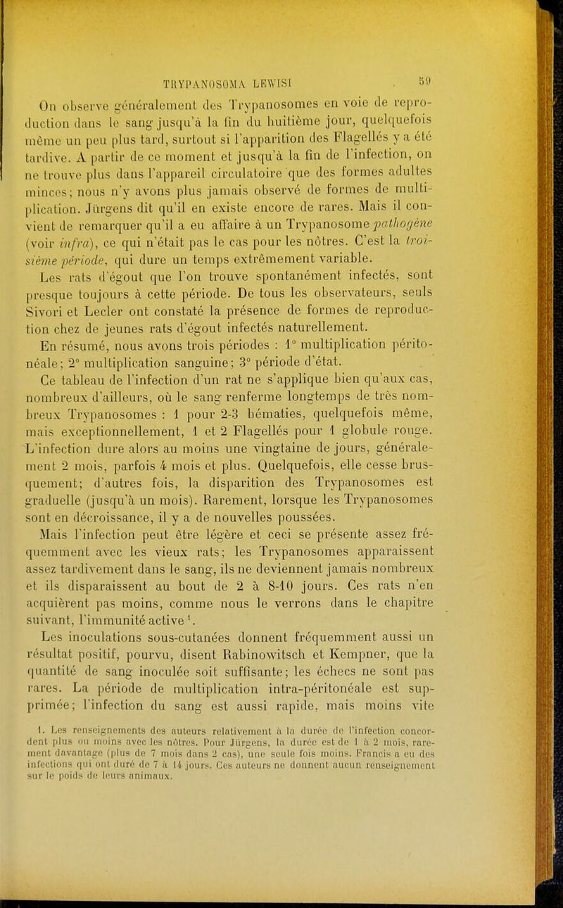 On observe généralement des Trypanosomes en voie de repro- duction dans le sang jusqu'à la fin du huitième jour, quelquefois même un peu plus tard, surtout si l'apparition des Flagellés y a été tardive. A partir de ce moment et jusqu'à la fin de l'infection, on ne trouve plus dans l'appareil circulatoire que des formes adultes minces; nous n'y avons plus jamais observé de formes de multi- plication. Jiirgens dit qu'il en existe encore de rares. Mais il con- vient de remarquer qu'il a eu aflaire à un Trypanosome pai/io^/ène (voir infra), ce qui n'était pas le cas pour les nôtres. C'est la Iroi- sième période, qui dure un temps extrêmement variable. Les rats d'égout que l'on trouve spontanément infectés, sont presque toujours à cette période. De tous les observateurs, seuls Sivori et Lecler ont constaté la présence de formes de reproduc- tion chez de jeunes rats d'égout infectés naturellement. En résumé, nous avons trois périodes : 1° multiplication périto- néale; 2° multiplication sanguine; 3° période d'état. Ce tableau de l'infection d'un rat ne s'applique bien qu'aux cas, nombreux d'ailleurs, où le sang renferme longtemps de très nom- breux Trypanosomes : 1 pour 2-3 hématies, quelquefois même, mais exceptionnellement, 1 et 2 Flagellés pour 1 globule rouge. L'infection dure alors au moins une vingtaine de jours, générale- ment 2 mois, parfois 4 mois et plus. Quelquefois, elle cesse brus- quement; d'autres fois, la disparition des Trypanosomes est graduelle (jusqu'à un mois). Rarement, lorsque les Trypanosomes sont en décroissance, il y a de nouvelles poussées. Mais l'infection peut être légère et ceci se présente assez fré- quemment avec les vieux rats; les Trypanosomes apparaissent assez tardivement dans le sang, ils ne deviennent jamais nombreux et ils disparaissent au bout de 2 à 8-10 jours. Ces rats n'en acquièrent pas moins, comme nous le verrons dans le chapitre suivant, l'immunité active*. Les inoculations sous-cutanées donnent fréquemment aussi un résultat positif, pourvu, disent Rabinowitsch et Kempner, que la quantité de sang inoculée soit suffisante; les échecs ne sont pas rares. La période de multiplication intra-péritonéale est sup- primée; l'infection du sang est aussi rapide, mais moins vite I. Les ronsoignemcnts des auteurs relativement h la durée de rinl'ection concor- dent plus ou moins avec les nôtres. Pour Jïirgens, la durée est de I ii 2 mois, rare- ment davantaji-e (idiis de 7 mois dans 2 cas), une seule fois nmins. Francis a eu des infections qui ont duré de 7 ii |/|. jours. Ces auteurs ne donnent aucun renseignement sur le poids de leurs animaux.