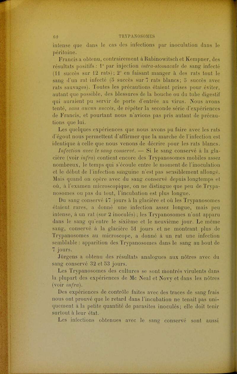 intense que dans le cas des infections par inoculation dans le péritoine. Francis a obtenu, contrairement àRabinowitsch et Kempner, des résultats positifs: i° par injection intra-slomacale de sang infecté (11 succès sur 12 rats); 2° en faisant manger à des rats tout le sang d'un rat infecté (5 succès sur 7 rats blancs; o succès avec rats sauvages). Toutes les précautions étaient prises pour éviter, autant que possible, des blessures de la bouche ou du tube digestif qui auraient pu servir de porte d'entrée au Adrus. Nous avons tenté, sans aucun succès, de répéter la seconde série d'expériences de Francis, et pourtant nous n'avions pas pris autant de précau- tions que lui. Les quelques expériences que nous avons pu faire avec les rats d'égout nous permettent d'affirmer que la marche de l'infection est identique à celle que nous venons de décrire pour les rats blancs. Infection avec le sang conservé. — Si le sang conservé à la gla- cière (voir infra) contient encore des Trypanosomes mobiles assez nombreux, le temps qui s'écoule entre le moment de l'inoculation et le début de l'infection sanguine n'est pas sensiblement allongé. Mais quand on opère avec du sang conservé depuis longtemps et où, à l'examen microscopique, on ne distingue que peu de Trypa- nosomes ou pas du tout, l'incubation est plus longue. Du sang conservé 47 jours à la glacière et oii les Trypanosomes étaient rares, a donné une infection assez longue, mais peu intense, à un rat (sur 2 inoculés) ; les Trypanosomes n'ont apparu dans le sang qu'entre le sixième et le neuvième jour. Le même sang, conservé cà la glacière 51 jours et ne montrant plus de Trypanosomes au microscope, a donné à un rat une infection semblable : apparition des Trypanosomes dans le sang au bout de 7 jours. Jiirgens a obtenu des résultats analogues aux nôtres avec du sang conservé 32 et 53 jours. Les Trypanosomes des cultures se sont montrés virulents dans la plupart des expériences de Me Neal et Novy et dans les nôtres (voir infra). Des expériences de contrôle faites avec des traces de sang frais nous ont prouvé que le retard dans l'incubation ne tenait pas uni- quement à la petite quantité de parasites inoculés; elle doit tenir surtout à leur état. Les infections obtenues avec le sang conservé sont aussi