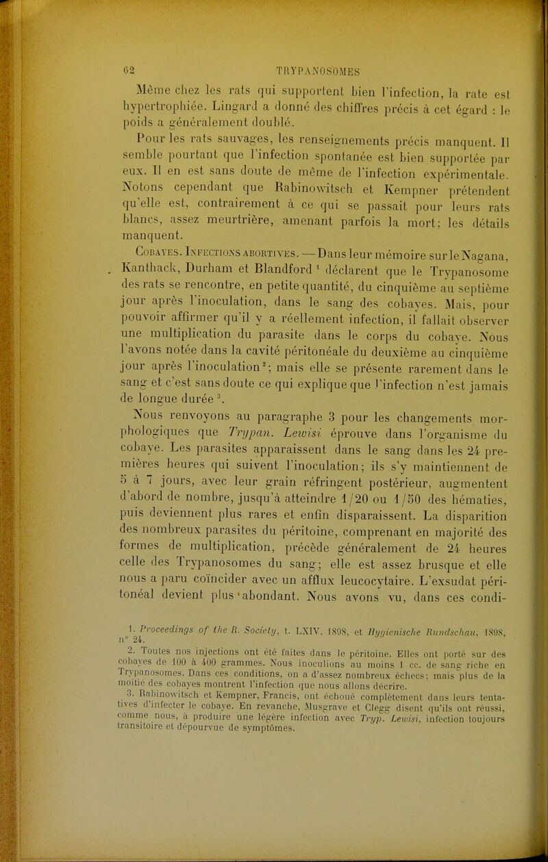 Même chez les rats qui supportent bien l'infection, la rate est hypertrophiée. Lingard a donné des chiffres précis à cet égard : le poids a généralement doublé. Pour les rats sauvages, les renseignements précis manquent. Il semble pourtant que l'infection spontanée est bien supportée par eux. Il en est sans doute de môme de l'infection expérimentale. Notons cependant que Rabinowitsch et Kempner prétendent qu'elle est, contrairement cà ce qui se passait pour leurs rats blancs, assez meurtrière, amenant parfois la mort; les détails manquent. Cobayes. Lxfkctionsabortives. —Dans leur mémoire surleNagana, Kanthack, Durham et Blandford * déclarent que le Trypanosomê des rats se rencontre, en petite quantité, du cinquième au septième jour après l'inoculation, dans le sang des cobayes. Mais, pour pouvoir affirmer qu'il y a réellement infection, il fallait observer une multiplication du parasite dans le corps du cobaye. Nous l'avons notée dans la cavité péritonéale du deuxième au cinquième jour après l'inoculation ^ mais elle se présente rarement dans le sang et c'est sans doute ce qui explique que l'infection n'est jamais de longue durée ^ Nous renvoyons au paragraphe .3 pour les changements mor- phologiques que Trypan. Leioisi éprouve dans l'organisme du cobaye. Les parasites apparaissent dans le sang dans les 24 pre- mières heures qui suivent l'inoculation; ils s'y maintiennent de 5 à 7 jours, avec leur grain réfringent postérieur, augmentent d'abord de nombre, jusqu'à atteindre 1 /20 ou 4/SO des hématies, puis deviennent plus rares et enfin disparaissent. La disparition des nombreux parasites du péritoine, comprenant en majorité des formes de multiplication, précède généralement de 24 heures celle des Trypanosomes du sang; elle est assez brusque et elle nous a paru coïncider avec un afflux leucocytaire. L'exsudat péri- tonéal devient plus-abondant. Nous avons vu, dans ces condi- 1. Proceedings of the R. Society, t. LXIV. IS!)S. et Hyqienische Rundschau, 1808, II 24. 2. Toutes nos injections ont été laites d.ms le péritoine. Elles ont porté sur des cobayes do 100 <à 400 grammes. Nous inoculions au moins 1 ce. de sanç- riche en Trypanosomes. Dans ces conditions, on a d'assez nombreux échecs: mais'plus de la moitié des cobayes montrent l'infection que nous allons décrire. .3. Rabinowitsch et Kempner, Francis, ont échoué complètement dans leurs tenta- tives d'infecter le cobaye. En revanche, iMusnravo et Clegg disent qu'ils ont réussi, comme nous, à produire une légère infection avec Tn/p.'' Lewisi, infection toujours transitoire et dépourvue de symptômes.