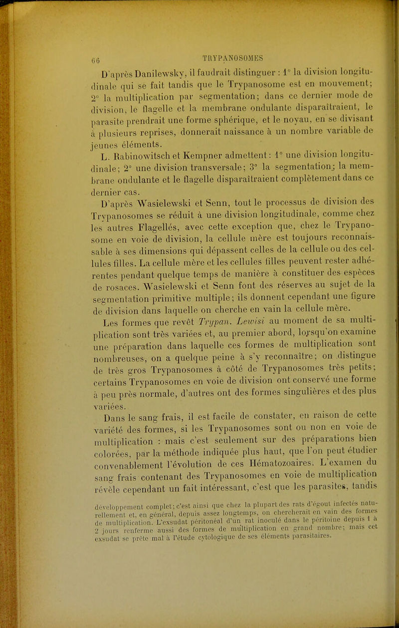 D'après Danilewsky, il faudrait distinguer : 1 la division longitu- dinale qui se fait tandis que le Trypanosome est en mouvement; 2 la multiplication par segmentation; dans ce dernier mode de division, le flagelle et la membrane ondulante disparaîtraient, le parasite prendrait une forme sphérique, et le noyau, en se divisant à plusieurs reprises, donnerait naissance à un nombre variable de jeunes éléments. L. Rabinowitschet Kempner admettent: T une division longitu- dinale; 2 une division transversale ; 3° la segmentation; la mem- brane ondulante et le flagelle disparaîtraient complètement dans ce dernier cas. D'après Wasielewski et Senn, tout le processus de division des Trypanosomes se réduit à une division longitudinale, comme chez les autres Flagellés, avec cette exception que, chez le Trypano- some en voie de division, la cellule mère est toujours reconnais- sable à ses dimensions qui dépassent celles de la cellule ou des cel- lules filles. La cellule mère et les cellules filles peuvent rester adhé- rentes pendant quelque temps de manière à constituer des espèces de rosaces. Wasielewski et Senn font des réserves au sujet de la segmentation primitive multiple; ils donnent cependant une figure de division dans laquelle on cherche en vain la cellule mère. Les formes que revêt Trypan. Leivisi au moment de sa multi- plication sont très variées et, au premier abord, lo;-squ'on examine une préparation dans laquelle ces formes de multiplication sont nombreuses, on a quelque peine à s'y reconnaître; on distingue de très gros Trypanosomes à côté de Trypanosomes très petits; certains Trypanosomes en voie de division ont conservé une forme à peu près normale, d'autres ont des formes singulières et des plus variées. Dans le sang frais, il est facile de constater, en raison de cette variété des formes, si les Trypanosomes sont ou non en voie de multiplication : mais c'est seulement sur des préparations bien colorées, par la méthode indiquée plus haut, que l'on peut étudier convenablement révolution de ces Hématozoaires. L'examen du sang frais contenant des Trypanosomes en voie de multiplication révèle cependant un fait intéressant, c'est que les parasites, tandis développement complel; c'est ainsi que chez la plupart des rats d'égout infectés natu- rellement et, en générai, depuis assez longtemps, on chercherait en vain des formes do multi|)lication. L'exsudat péritonéal d'un rat inoculé dans le péritoine depuis 1 a 0 jours renferme aussi des formes de multiplication en grand nombre; mais cet exsudât se prèle mal à l'étude cytologique de ses éléments parasitaires.