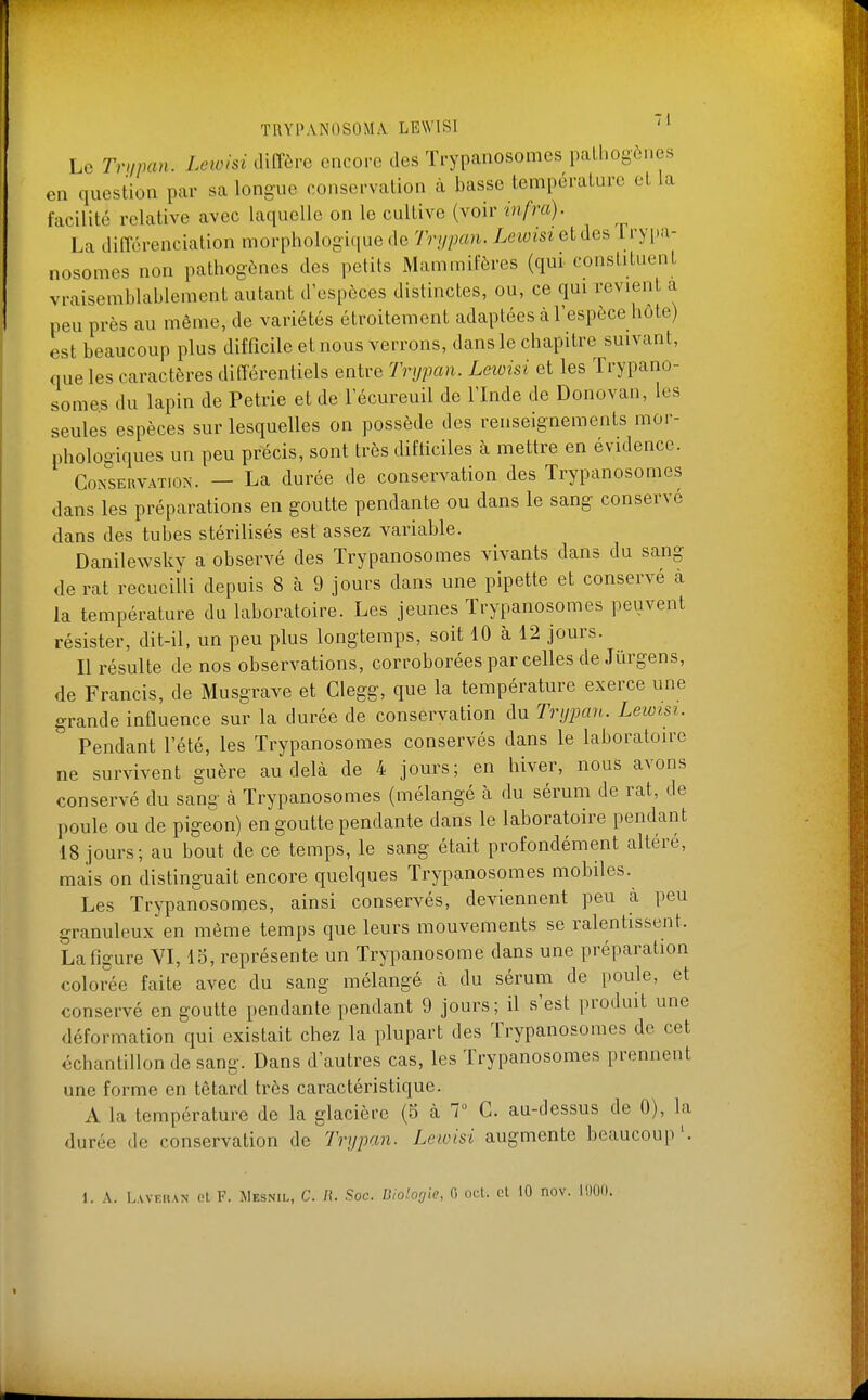 Le Tnipan. Leivlsi tliITôrc encore des ïrypanosomes palhogônes en question par sa longue conservation à basse tempéraLare et la facilité relative avec laquelle on le cultive (voir tnfra). La différenciation morphologique de Trypan. Letoisi et des Ïrypa- nosomes non pathogènes des petits Mammifères (qui constituent vraisemblablement autant d'espèces distinctes, ou, ce qui revient a peu près au même, de variétés étroitement adaptées à l'espèce hôte) est beaucoup plus difficile et nous verrons, dans le chapitre suivant, que les caractères différentiels entre Trypan. Lewisi et les Trypano- somes du lapin de Pétrie et de l'écureuil de l'Inde de Donovan, les seules espèces sur lesquelles on possède des renseignements mor- phologiques un peu précis, sont très difficiles à mettre en évidence. Conservation. — La durée de conservation des Trypanosomes dans les préparations en goutte pendante ou dans le sang conservé dans des tubes stérilisés est assez variable. Danilewsky a observé des Trypanosomes vivants dans du sang de rat recueilli depuis 8 à 9 jours dans une pipette et conservé à la température du laboratoire. Les jeunes ïrypanosomes peuvent résister, dit-il, un peu plus longtemps, soit 10 à 12 jours. Il résulte de nos observations, corroborées par celles de Jûrgens, de Francis, de Musgrave et Clegg, que la température exerce une grande influence sur la durée de conservation du Trijpan. Lewisi. Pendant l'été, les Trypanosomes conservés dans le laboratoire ne survivent guère au delà de 4 jours; en hiver, nous avons conservé du sang à Trypanosomes (mélangé à du sérum de rat, de poule ou de pigeon) en goutte pendante dans le laboratoire pendant 18 jours; au bout de ce temps, le sang était profondément altéré, mais on distinguait encore quelques Trypanosomes mobiles. Les Trypanosomes, ainsi conservés, deviennent peu à peu granuleux en même temps que leurs mouvements se ralentissent. La figure YI, 15, représente un Trypanosome dans une préparation colorée faite avec du sang mélangé à du sérum de poule, et conservé en goutte pendante pendant 9 jours; il s'est produit une déformation qui existait chez la plupart des Trypanosomes de cet échantillon de sang. Dans d'autres cas, les Trypanosomes prennent une forme en têtard très caractéristique. A la température de la glacière (5 à 7 C. au-dessus de 0), la durée de conservation de Tryjxm. Leivisi augmente beaucoup'.