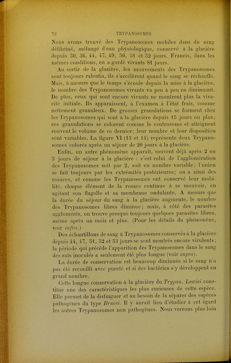 Nous avons trouvé des Trypanosomes mobiles dans du sang- défibrinc, mélangé d'eau physiologique, conservé à la glacière depuis 30, 36, 44, 47, 49, oO, 51 et 52 jours. Francis, dans les mêmes conditions, en a gardé vivants 81 jours. Au sortir de la glacière, les mouvements des Trypanosomes sont toujours ralentis, ils s'accélèrent quand le sang se réchauflc. Mais, à mesure que le temps s'écoule depuis la mise à la glacière, le nombre des Trypanosomes vivants va peu à peu en diminuant. De plus, ceux qui sont encore vivants ne montrent plus la viva- cité initiale. Ils apparaissent, à l'examen à l'état frais, comme nettement granuleux. De grosses granulations se forment chez les Trypanosomes qui sont à la glacière depuis 15 jours ou plus; ces granulations se colorent comme le centrosome et atteignent souvent le volume de ce dernier; leur nombre et leur disposition sont variables. La figure VI (13 et 14) représente deux Trypano- somes colorés après un séjour de 20 jours à la glacière. Enfin, un autre phénomène apparaît, souvent déjà après 2 ou 3 jours de séjour à la glacière : c'est celui de l'agglomération des Trypanosomes soit par 2, soit en nombre variable; l'union se fait toujours par les extrémités postérieures; on a ainsi des rosaces, et comme les Trypanosomes ont conservé leur mobi- lité, chaque élément de la rosace continue à se mouvoir, en agitant son flagelle et sa membrane ondulante. A mesure que la durée du séjour du sang à la glacière augmente, le nombre des Trypanosomes libres diminue; mais, à côté des parasites agglomérés, on trouve presque toujours quelques parasites libres, même après un mois et plus. (Pour les détails du phénomène, voir infra.) Des échantillons de sang à Trypanosomes conservés à la glacière depuis 44, 47, 51, 52 et 53 jours se sont montrés encore virulents; la période qui précède l'apparition des Trypanosomes dans le sang des rats inoculés a seulement été plus longue (voir swpra). La durée de conservation est beaucoup diminuée si le sang n'a pas été recueilli avec pureté et si des bactéries s'y développent en grand nombre. Cette longue conservation à la glacière du Trypan. Leioisi cons- titue une des caractéristiques les plus curieuses de cette espèce. Elle permet de la distinguer et au besoin de la séparer des espèces pathogènes du type Brucei. Il y aurait lieu d'étudier à cet égard les autres Trypanosomes non pathogènes. Nous verrons plus loin