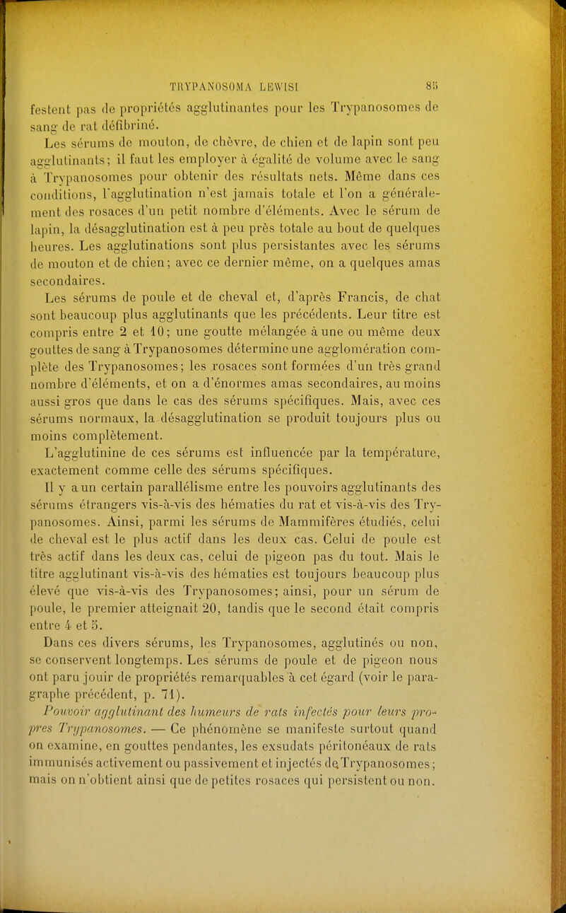 festent pas de propriétés agglutinantes pour les Trypanosomes de sang- de rat défibriné. Les sérums de mouton, do chèvre, de chien et de lapin sont peu agglutinants; il faut les employer à égalité de volume avec le sang à Trypanosomes pour obtenir des résultats nets. Même dans ces conditions, l'agglutination n'est jamais totale et l'on a générale- ment des rosaces d'un petit nombre d'éléments. Avec le sérum de lapin, la désagglutination est à peu près totale au bout de quelques heures. Les agglutinations sont plus persistantes avec les sérums de mouton et de chien; avec ce dernier même, on a quelques amas secondaires. Les sérums de poule et de cheval et, d'après Francis, de chat sont beaucoup plus agglutinants que les précédents. Leur titre est compris entre 2 et 10; une goutte mélangée à une ou même deux gouttes de sang à Trypanosomes détermine une agglomération com- plète des Trypanosomes; les rosaces sont formées d'un très grand nombre d'éléments, et on a d'énormes amas secondaires, au moins aussi gros que dans le cas des sérums spécifiques. Mais, avec ces sérums normaux, la désagglutination se produit toujours plus ou moins complètement. L'agglutinine de ces sérums est influencée par la température, exactement comme celle des sérums spécifiques. Il y a un certain parallélisme entre les pouvoirs agglutinants des sérums étrangers vis-à-vis des hématies du rat et vis-à-vis des Try- panosomes. Ainsi, parmi les sérums de Mammifères étudiés, celui de cheval est le plus actif dans les deux cas. Celui de poule est très actif dans les deux cas, celui de pigeon pas du tout. Mais le titre agglutinant vis-à-vis des hématies est toujours beaucoup plus élevé que vis-à-vis des Trypanosomes; ainsi, pour un sérum de poule, le premier atteignait 20, tandis que le second était compris entre 4 et 5. Dans ces divers sérums, les Trypanosomes, agglutinés ou non, se conservent longtemps. Les sérums de poule et de pigeon nous ont paru jouir de propriétés remarquables à cet égard (voir le para- graphe précédent, p. 71). Pouvoir agglutinant des humeurs de rats infectés pour leurs pro- pres Trypanosomes. — Ce phénomène se manifeste surtout quand on examine, en gouttes pendantes, les exsudats péritonéaux de rats immunisés activement ou passivement et injectés d^Trypanosomes ; mais on n'obtient ainsi que de petites rosaces qui persistent ou non.