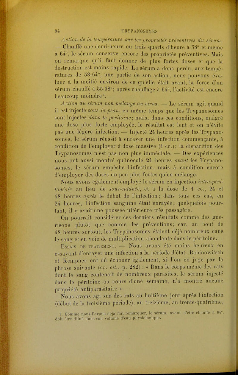 Action de la lempéralure sur les propriétés prcoenlives du sérum. — Chauffé une demi-heure ou trois quarts d'heure à 58 et môme à 64, le sérum conserve encore des propriétés préventives. Mais on remarque qu'il faut donner de plus fortes doses et que la destruction est moins rapide. Le sérum a donc perdu, aux tempé- ratures de 38-64% une partie de son action; nous pouvons éva- luer à la moitié environ de ce qu'elle était avant, la force d'un sérum chautTé à 55-38°; après chauffage à 64°, l'activité est encore beaucoup moindre'. Action du sérum non mélangé au virus. — Le sérum ag-it quand il est injecté sous la peau, en même temps que les Trypanosomes sont injectés dans le péritoine; mais, dans ces conditions, malgré une dose plus forte employée, le résultat est lent et on n'évite pas une légère infection. — Injecté 24 heures après les Trypano- somes, le sérum réussit à enrayer une infection commençante, à condition de l'employer à dose massive (1 ce); la disparition des Trypanosomes n'est pas non plus immédiate. — Des expériences nous ont aussi montré qu'inoculé 24 heures avant les Trypano- somes, le sérum empêche l'infection, mais à condition encore d'employer des doses un peu plus fortes qu'en mélange. Nous avons également employé le sérum en injection intra-p)éri- tonéale au lieu de sons-cutanée, et à la dose de 1 ce, 24 et 48 heures après le début de l'infection; dans tous ces cas, en 24 heures, l'infection sanguine était enrayée; quelquefois pour- tant, il y avait une poussée ultérieure très passagère. On pourrait considérer ces derniers résultats comme des gué- risons plutôt que comme des préventions; car, au bout de 48 heures surtout, les Trypanosomes étaient déjà nombreux dans le sang et en voie de multiplication abondante dans le péritoine. Essais dk tuaitemenï. — Nous avons été moins heureux en essayant d'enrayer une infection à la période d'état. Rabinowitsch et Kempner ont dù échouer également, si l'on en juge par la phrase suivante {op. cit., p. 282) : « Dans le corps même des rats dont le sang contenait de nombreux parasites, le sérum injecté dans le péritoine au cours d'une semaine, n'a montré aucune propriété antiparasitaire ». Nous avons agi sur des rats au huitième jour après l'infection (début de la troisième période), au treizième, au trente-quatrième, 1. Comme nous Pavons déjà fait remarquer, le sérum, avant dêlrc chaulTé à 04°, doit être dilué dans son volume d'eau physiologique.