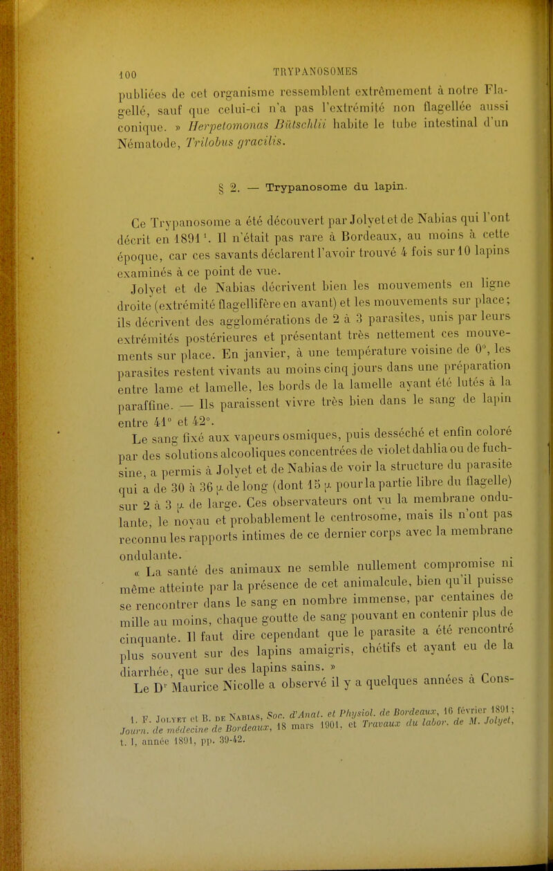 publiées de cet organisme ressemblent extrêmement à notre Fla- gelle, sauf que celui-ci n'a pas l'extrémité non flagellée aussi conique. » Herpetomonas BiUschlii habite le tube intestinal d'un Nématode, Trilohus gracilis. § 2. — Trypanosome du lapin. Ce Trypanosome a été découvert par Jolyetetde Nabias qui l'ont décrit en 1891'. Il n'était pas rare à Bordeaux, au moins à cette époque, car ces savants déclarent l'avoir trouvé 4 fois sur 10 lapins examinés à ce point de vue. Jolyet et de Nabias décrivent bien les mouvements en ligne droite (extrémité flagellifèreen avant) et les mouvements sur place; ils décrivent des agglomérations de 2 à 3 parasites, unis par leurs extrémités postérieures et présentant très nettement ces mouve- ments sur place. En janvier, à une température voisine de 0, les parasites restent vivants au moins cinq jours dans une préparation entre lame et lamelle, les bords de la lamelle ayant été lutés à la paraffine. — Ils paraissent vivre très bien dans le sang de lapm entre 41 et 42°. , , r ^ ■ Le sang fixé aux vapeurs osmiques, puis desséche et enfin colore par des solutions alcooliques concentrées de violet dahlia ou de fuch- sine a permis à Jolyet et de Nabias de voir la structure du parasite qui à de 30 à 36 \^ de long (dont 15 p- pourlapartie libre du flagelle) sur 2 à 3 \x de large. Ces observateurs ont vu la membrane ondu- lante le novau et probablement le centrosome, mais ils n'ont pas reconnu les rapports intimes de ce dernier corps avec la membrane ondulante. , . . . ce La santé des animaux ne semble nullement compromise m même atteinte par la présence de cet animalcule, bien qu'il puisse se rencontrer dans le sang en nombre immense, par centaines c e mille au moins, chaque goutte de sang pouvant en contemr plus de cinquante. Il faut dire cependant que le parasite a ete rencontre plus souvent sur des lapins amaigris, chétifs et ayant eu de la diarrhée, que sur des lapins sains. » , - ^ Le D Maurice Nicolle a observé il y a quelques années a Cons- . T. T vXK n,.NAniAS Soc d'AnaL. et Physiol.de Bordeaux, \Q,[è\'v\cr m\-. 1. F. Jolyet c B- de Nabias .oc^ aj j joZ-/e<, Journ. de médecine de Bordeaux, 18 m.us uui, ci iiauu.u^ t. 1, année 1801, pp. 30-42.