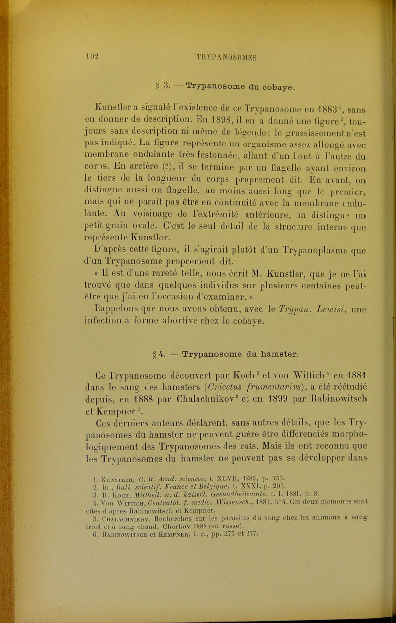 § 3. — Trypanosome du cobaye. Kunstlcra signalé l'existence de ce Trypanosome en 1883', sans en donner de description. En 4898, il en a donné une figure-, tou- jours sans description ni même de légende; le grossissement n'est pas indiqué. La figure représente un organisme assez allongé avec membrane ondulante très festonnée, allant d'un bout à l'autre du corps. En arrière (?), il se termine par un flagelle ayant environ le tiers de la longueur du corps proprement dit. En avant, on distingue aussi un flagelle, au moins aussi long que le premier, mais qui ne paraît pas être en continuité avec la membrane ondu- lante. Au voisinage de l'extrémité antérieure, on distingue un petit grain ovale. C'est le seul détail de la structure interne que représente Kunstler. D'après cette figure, il s'agirait plutôt d'un Trypanoplasme que d'un Trypanosome proprement dit. « Il est d'une rareté telle, nous écrit M. Kunstler, que je ne l'ai trouvé que dans quelques individus sur plusieurs centaines peut- être que j'ai eu l'occasion d'examiner. » Rappelons que nous avons obtenu, avec le Trypan. Lewisi, une infection à forme abortive chez le cobaye. § 4, — Trypanosome du hamster. Ce Trypanosome découvert par Koch^ et von Wittich^ en 1881 dans le sang des hamsters {Cricetus frumentarius), a été réétudié depuis, en 1888 par Chalachnikov^ et en 1899 par Rabinowitsch et Kempner Ces derniers auteurs déclarent, sans autres détails, que les Try- panosomes du hamster ne peuvent guère être difTérenciés morpho- logiquement des Trypanosomes des rats. Mais ils ont reconnu que les Trypanosomes du hamster ne peuvent pas se développer dans 1. Kunstler, C. R. Acad. sciences, t. XCVIl, 1883, p. Im. 2. lu., Bull, scientif. France et Belçjique, t. XXXI, p. 200. 3. R. KocH, Mittlieil. a. d. kaiserl. Gesundiieilsarnte, L. 1, 1881, p. 8. 4. Von WiTTicH, Cenlralbl. f. medic. Wissensch., 1881, n° 4. Ces deux méinoiros sont cités d'après Rabinowitsch et Kempner. 5. Chalachnikov, Reclierclies sur les parasites du sang- ciiez les animaux ii sang froid et à sang cliaud, Cliarkov 1888 (on russe). G. Rabinowitsch et Kempneu, l. c, pi). 273 et 277.