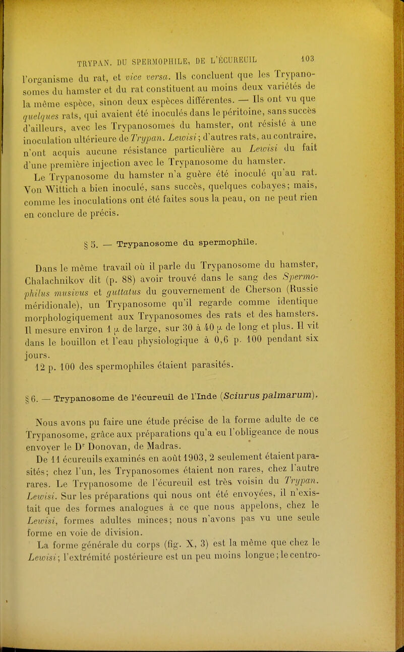 loroanisme du rat, et vice versa. Ils concluent que les Trypano- som^es du hamster et du rat constituent au moins deux variétés de la même espèce, sinon deux espèces différentes. — Ils ont vu que quelques rats, qui avaient été inoculés dans le péritoine, sans succès d'ailleurs, avec les Trypanosomes du hamster, ont résisté à une inoculation ultérieure de Trypan. Leioisi ; d'autres rats, au contraire, n'ont acquis aucune résistance particulière au Leivisi du fait d'une première injection avec le ïrypanosome du hamster. Le ïrypanosome du hamster n'a guère été inoculé qu'au rat. Von Wittich a bien inoculé, sans succès, quelques cobayes; mais, comme les inoculations ont été faites sous la peau, on ne peut rien en conclure de précis. § g_ _ Trypanosome du spermophile. Dans le même travail où il parle du Trypanosome du hamster, Chalachnikov dit (p. 88) avoir trouvé dans le sang des Spermo- philus musivus et guitaius du gouvernement de Gherson (Russie méridionale), un ïrypanosome qu'il regarde comme identique morphologiquement aux Trypanosomes des rats et des hamsters. Il mesure environ 1 [>. de large, sur 30 à 40 p. de long et plus. Il vit dans le bouillon et l'eau physiologique à 0,6 p. 100 pendant six jours. 12 p. 100 des spermophiles étaient parasités. §6. — Trypanosome de l'écureuil de l'Inde {Sciurus palmarum). Nous avons pu faire une étude précise de la forme adulte de ce Trypanosome, grâce aux préparations qu'a eu l'obligeance de nous envoyer le D Donovan, de Madras. De 11 écureuils examinés en août 1903, 2 seulement étaient para- sités; chez l'un, les Trypanosomes étaient non rares, chez l'autre rares. Le Trypanosome de l'écureuil est très voisin du Trypan. Leivisi. Sur les préparations qui nous ont été envoyées, il n'exis- tait que des formes analogues à ce que nous appelons, chez le Lewisi, formes adultes minces; nous n'avons pas vu une seule forme en voie de division. La forme générale du corps (fig. X, 3) est la même que chez le Lewisi; l'extrémité postérieure est un peu moins longue;lecentro-