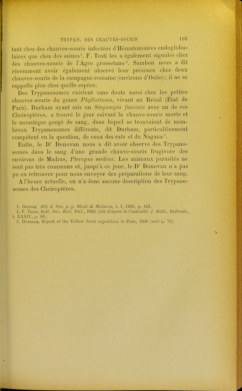 tant chez des chauves-souris infectées d'Hématozoaires endoglobu- laires que chez des saines'. F. Testi les a également signalés chez des chauves-souris de l'Agro grossetano. Sambon nous a dit récemment avoir également observé leur présence chez deux chauves-souris de la campagne romaine (environs d'Ostie) ; il ne se rappelle plus chez quelle espèce. Des Trypanosomes existent sans doute aussi chez les petites chauves-souris du genre Phyllostoma, vivant au Brésil (Etat de Para). Durham ayant mis un Slegoniyia fasciata avec un de ces. Chéiroptères, a trouvé le jour suivant la chauve-souris morte et le moustique gorgé de sang, dans lequel se trouvaient de nom- breux Trypanosomes diflerents, dit Durham, particulièrement compétent en la question, de ceux des rats et du Nagana^ Enfin, le D Donovan nous a dit avoir observé des Trypano- somes dans le sang d'une grande chauve-souris frugivore des environs de Madras, Pteropus médius. Les animaux parasités ne sont pas très communs et, jusqu'à ce jour, le D'' Donovan n'a pas pu en retrouver pour nous envoyer des préparations de leur sang. A l'heure actuelle, on n'a donc aucune description des Trypano-: somes des Chéiroptères. 1. DioN[Si, Atti d. Soc. p. g. Studi di Malaria, t. I, 1899, p. 145. 2. F. Testi, Boll. Soc. Zool. liai., 1902 (cité d'après le Centralbl. f. Bakt., Referate, t. XXXIY, p. OC). 3. Dirham, Report of Lhe Yellow fever expédition lo Para, 1900 (voir p. 79).