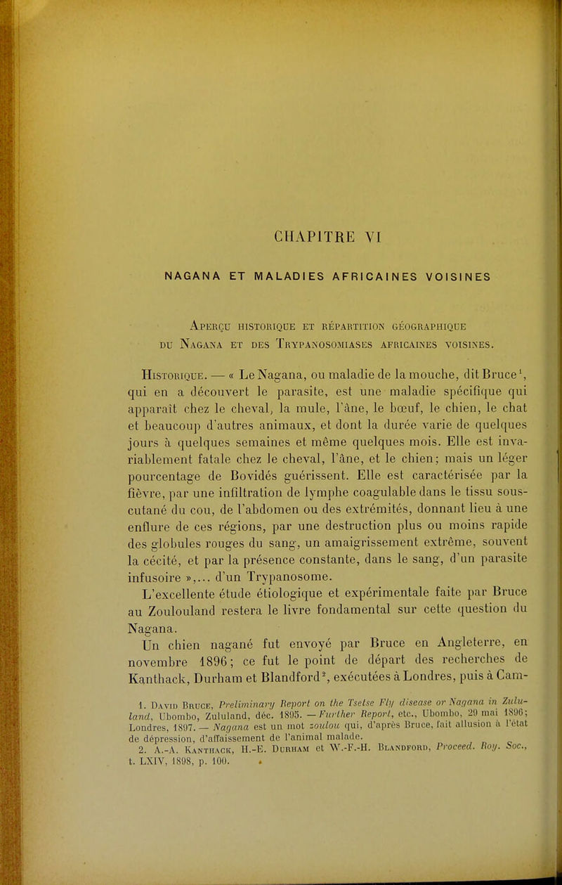 NAGANA ET MALADIES AFRICAINES VOISINES Aperçu historique et répartition géographique DU Nagana et des Trypanosomiases africaines voisines. Historique. — « Le Nagana, ou maladie de la mouche, dit Bruce', qui en a découvert le parasite, est une maladie spécifique qui apparaît chez le cheval, la mule, l'âne, le bœuf, le chien, le chat et beaucoup d'autres animaux, et dont la durée varie de quelques jours à quelques semaines et même quelques mois. Elle est inva- riablement fatale chez le cheval, l'âne, et le chien; mais un léger pourcentage de Bovidés guérissent. Elle est caractérisée par la fièvre, par une infiltration de lymphe coagulable dans le tissu sous- cutané du cou, de l'abdomen ou des extrémités, donnant lieu à une enflure de ces régions, par une destruction plus ou moins rapide des globules rouges du sang, un amaigrissement extrême, souvent la cécité, et par la présence constante, dans le sang, d'un parasite infusoire »,... d'un Trypanosome. L'excellente étude étiologique et expérimentale faite par Bruce au Zoulouland restera le livre fondamental sur cette question du Nagana. Un chien nagané fut envoyé par Bruce en Angleterre, en novembre 1896; ce fut le point de départ des recherches de Kanthack, Durham et Blandford', exécutées à Londres, puis à Cam- 1 DwiD Bruce, Preliminary Beport on the Tsetse Fly cUsease or Nagana in Ztilu- land, Ubombo, Zululand, déc. 1895. -Furlhev Report., etc., Ubombo, 29 mai 189G; Londres, 1897. — Nagana est un mot zoulou qui, d'après Bruce, l'ait allusion u l'état de dépression, d'aiïaissement de l'animal malade. 2. A.-A. IUntiiack, II.-E. Durham et W.-F.-H. Blandford, Proceed. Roy. boc, t. LXIV, 1898, p. 100.