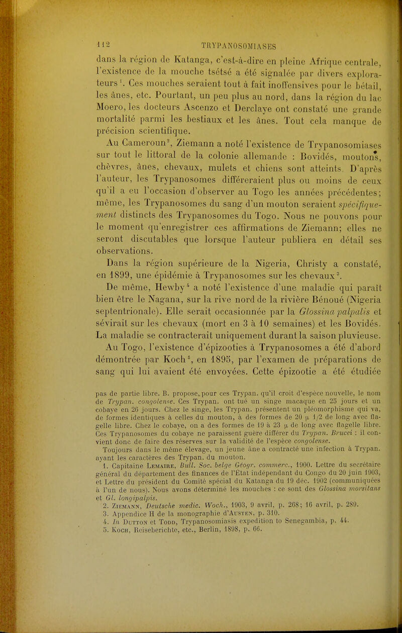 dans la région de Katanga, c'est-à-dire en pleine Afrique centrale, l'existence de la mouche tsétsé a été signalée par divers explora- teurs \ Ces mouches seraient tout à fait inoffensives pour le bétail, les ânes, etc. Pourtant, un peu plus au nord, dans la région du lac Moero, les docteurs Ascenzo et Derclaye ont constaté une grande mortalité parmi les bestiaux et les ânes. Tout cela manque de précision scientifique. Au Cameroun^ Ziemann a noté l'existence de Trypanosomiases sur tout le littoral de la colonie allemande : Bovidés, moutons, chèvres, ânes, chevaux, mulets et chiens sont atteints. D'après l'auteur, les Trypanosomes différeraient plus ou moins de ceux qu'il a eu l'occasion d'observer au Togo les années précédentes; même, les Trypanosomes du sang d'un mouton seraient spécifique- ment distincts des Trypanosomes du Togo. Nous ne pouvons pour le moment qu'enregistrer ces affirmations de Ziemann; elles ne seront discutables que lorsque l'auteur publiera en détail ses observations. Dans la région supérieure de la Nigeria, Christy a constaté, en 1899, une épidémie à Trypanosomes sur les chevaux ^ De même, Hewby* a noté l'existence d'une maladie qui paraît bien être le Nagana, sur la rive nord de la rivière Dénoué (Nigeria septentrionale). Elle serait occasionnée par la Glossina palpaUs et sévirait sur les chevaux (mort en 3 à 10 semaines) et les Bovidés. La maladie se contracterait uniquement durant la saison pluvieuse. Au Togo, l'existence d'épizooties à Trypanosomes a été d'abord démontrée par Koch% en 1895, par l'examen de préparations de sang qui lui avaient été envoyées. Cette épizootie a été étudiée pas de partie libre. B. propose„pour ces Trypan. qu'il croit d'espèce nouvelle, le nom de Tnjpan. congoleme. Ces Trypan. ont tué un singe macaque en 25 jours et un cobaye en 26 jours. Chez le singe, les Trypan. présentent un pléomorphisme qui va, de formes identiques à celles du mouton, à des formes de 20 1/2 de long avec (la- gelle libre. Chez le cobaye, on a des formes de 19 à 23 [x de long avec flagelle libre. Ces Trypanosomes du cobaye ne paraissent guère différer du Trypan. Brucei : il con- vient donc de faire des réserves sur la validité de l'espèce congolense. Toujours dans le môme élevage, un jeune àne a contracté une infection à Trypan. ayant les caractères des Trypan. du mouton. 1. Capitaine Lemaire, Bull. Soc. belge Géogr. commerc, 1900. Lettre du secrétaire général du déparlement des finances de l'État indépendant du Congo du 20 juin 1903, et Lettre du président du Comité spécial du Katanga du 19 déc. 1902 (communiquées à l'un de nous). Nous avons déterminé les mouches : ce sont des Glossina moi'sitans et Gl. lonr/ipalpis. 2. Ziemann, Deutsche medic. Woch., 1903, 9 avril, p. 208; 10 avril, p. 289. 3. Appendice H de la monographie d'AusTEx, p. 310. 4. In DuTTON et Todd, Trypanosomiasis expédition to Senegambia, p. 44. 3. KocH, Rciseberichte, etc., Berlin, 1898, p. 66.