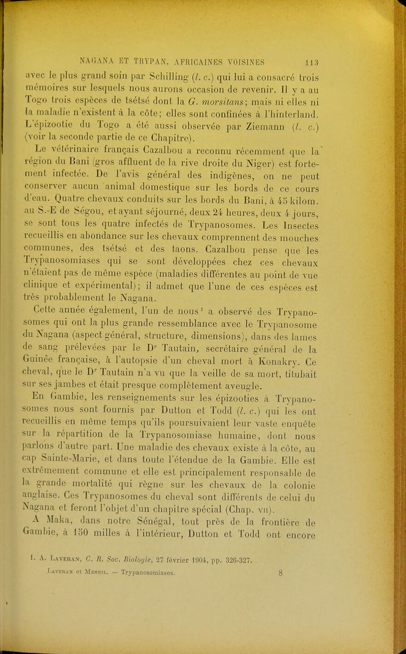 avec le plus grand soin par Schilling {L c.) qui lui a consacré trois mémoires sur lesquels nous aurons occasion de revenir. Il y a au Togo trois espèces de tsétsé dont la G. morsitans; mais ni elles ni la maladie n'existent cà la côte; elles sont confinées à l'hinterland. L epizootie du Togo a été aussi observée par Ziemann (/. c.) {voir la seconde partie de ce Chapitre). Le vétérinaire français Cazalbou a reconnu récemment que la région du Bani (gros afûuent de la rive droite du Niger) est forte- ment infectée. De l'avis général des indigènes, on ne peut conserver aucun animal domestique sur les bords de ce cours d'eau. Quatre chevaux conduits sur les bords du Bani, à 45kilom. au S.-E de Ség-ou, et ayant séjourné, deux 24 heures, deux 4 jours, se sont tous les quatre infectés de Trypanosomes. Les Insectes recueillis en abondance sur les chevaux comprennent des mouches communes, des tsétsé et des taons. Cazalbou pense que les Trypanosomiases qui se sont développées chez ces chevaux n'étaient pas de même espèce (maladies difTérentes au point de vue clinique et expérimental); il admet que l'une de ces espèces est très probablement le Nagana. Cette année également, l'un de nous ' a observé des Trypano- somes qui ont la plus grande ressemblance avec le Trypanosome du Nagana (aspect général, structure, dimensions), dans des lames de sang prélevées par le D'^ Tautain, secrétaire général de la Guinée française, à l'autopsie d'un cheval mort à Konakry. Ce cheval, que le Tautain n'a vu que la veille de sa mort, titubait sur ses jambes et était presque complètement aveugle. En Gambie, les renseignements sur les épizooties à Trypano- somes nous sont fournis par Dutton et Todd {L c.) qui les ont recueillis en même temps qu'ils poursuivaient leur vaste enquête sur la répartition de la Trypanosomiase humaine, dont nous parlons d'autre part. Une maladie des chevaux existe à la côte, au cap Sainte-Marie, et dans toute l'étendue de la Gambie. Elle est extrêmement commune et elle est principalement responsable de la grande mortalité qui règne sur les chevaux de la colonie anglaise. Ces Trypanosomes du cheval sont différents de celui du Nagana et feront l'objet d'un chapitre spécial (Chap. vu). A Maka, dans notre Sénégal, tout près de la frontière de Gambie, à 150 milles à l'intérieur, Dutton et Todd ont encore . A. [.AVERAN, C. n. Soc. Biologie, 27 février 1004, pp. 320-327. I.AVKRAN Cl. Mesnii,. — Trypanosomiasos. 8