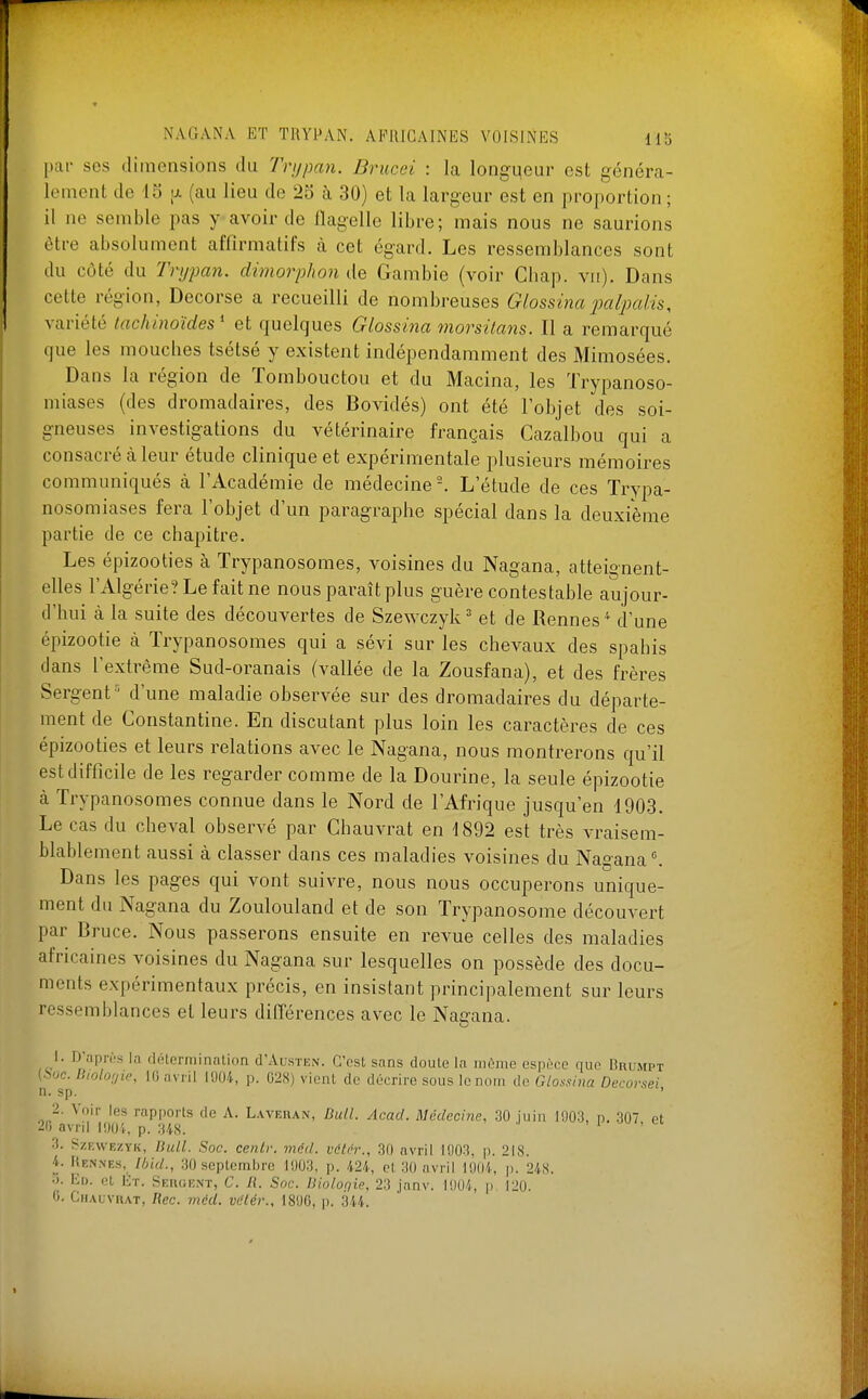 par ses dimensions du Trijpan. Brucei : la longqeur est généra- lement de 15 [A (au lieu de 25 à 30) et la largeur est en proportion ; il ne semble pas y avoir de flagelle libre; mais nous ne saurions être absolument affirmatifs à cet égard. Les ressemblances sont du côté du Trypan. dimorphon de Gambie (voir Cliap. vu). Dans cette région, Decorse a recueilli de nombreuses Glossina ixilpalû, variété tachinoïdes^ et quelques Glossina morsilans. Il a remarqué que les mouches tsétsé y existent indépendamment des Mimosées. Dans la région de Tombouctou et du Macina, les Trypanoso- miases (des dromadaires, des Bovidés) ont été l'objet des soi- gneuses investigations du vétérinaire français Cazalbou qui a consacré à leur étude clinique et expérimentale plusieurs mémoires communiqués à l'Académie de médecine-. L'étude de ces Trypa- nosomiases fera l'objet d'un paragraphe spécial dans la deuxième partie de ce chapitre. Les épizooties à Trypanosomes, voisines du Nagana, atteignent- elles l'Algérie? Le fait ne nous paraît plus guère contestable aujour- d'hui à la suite des découvertes de Szewczyk^ et de Rennes^ d'une épizootie à Trypanosomes qui a sévi sur les chevaux des spahis dans l'extrême Sud-oranais (vallée de la Zousfana), et des frères Sergent •■■ d'une maladie observée sur des dromadaires du départe- ment de Constantine. En discutant plus loin les caractères de ces épizooties et leurs relations avec le Nagana, nous montrerons qu'il est difficile de les regarder comme de la Dourine, la seule épizootie à Trypanosomes connue dans le Nord de l'Afrique jusqu'en 1903. Le cas du cheval observé par Chauvrat en 1892 est très vraisem- blablement aussi à classer dans ces maladies voisines du Nagana ^ Dans les pages qui vont suivre, nous nous occuperons unique- ment du Nagana du Zoulouland et de son Trypanosome découvert par Bruce. Nous passerons ensuite en revue celles des maladies africaines voisines du Nagana sur lesquelles on possède des docu- ments expérimentaux précis, en insistant principalement sur leurs ressemblances et leurs différences avec le Nagana. 1. D'uprts lii diHerniinalion d'AusTEN. C'est sans douLe la mùnie espèce que Brumpt (.boc. Diolonie, IG avril 1004, p. 028) vient de décrire sous le nom de G/o.m/«« Decovsei n. sp. ' 2. Voir les rapports de A. Lavehan, Bull. Acacl. Médecine, 30 juin 1003, p. 307 et 20 avril lOOi, p. 348. ' • i , 3. SzEVVEZYK, Bull. Soc. cenlr. méd. vctcr., 30 avril 1003, p. 218. 4. liEiNNEs, Ihid., 30 septembre 1003, p. 424, et 30 avril 1004, j). 248. •J. Ed. et lÎT. Sehgent, C. /{. Soc. Biolorjie, 23 janv. 1004, p 120.