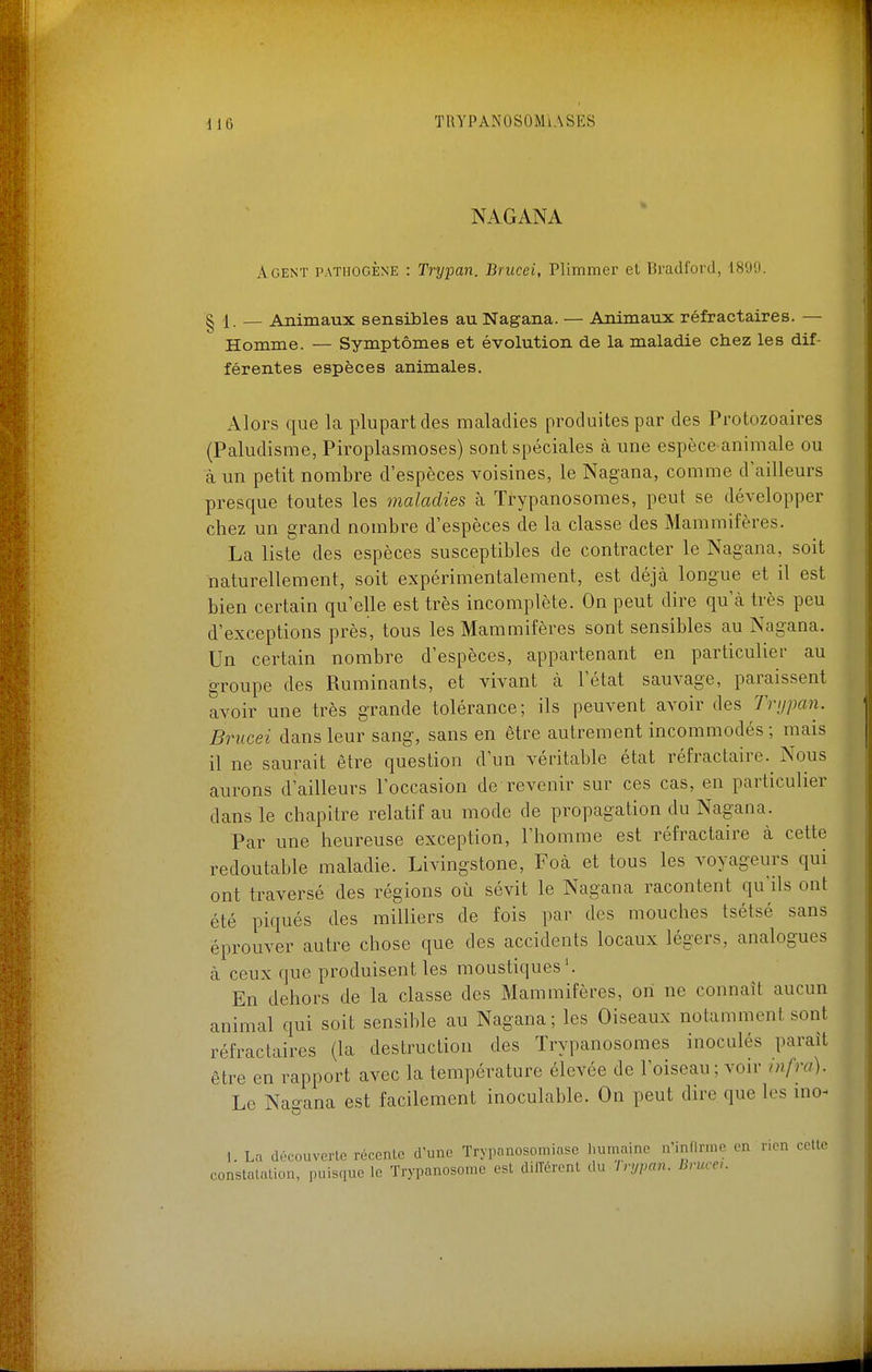 NAGANA Agent pathogène : Trypan. Brucei, Plimmer el Bradford, 189'J. § 1. — Animaux sensibles au Nagana. — Animaux réfractaires. — Homme. — Symptômes et évolution de la maladie chez les dif- férentes espèces animales. Alors que la plupart des maladies produites par des Protozoaires (Paludisme, Piroplasmoses) sont spéciales à une espèce animale ou à un petit nombre d'espèces voisines, le Nagana, comme d'ailleurs presque toutes les maladies à Trypanosomes, peut se développer chez un grand nombre d'espèces de la classe des Mammifères. La liste des espèces susceptibles de contracter le Nagana, soit naturellement, soit expérimentalement, est déjà longue et il est bien certain qu'elle est très incomplète. On peut dire qu'à très peu d'exceptions près, tous les Mammifères sont sensibles au Nagana. Un certain nombre d'espèces, appartenant en particulier au groupe des Ruminants, et vivant à l'état sauvage, paraissent avoir une très grande tolérance; ils peuvent avoir des Tri/pan. Brucei dans leur sang, sans en être autrement incommodés ; mais il ne saurait être question d'un véritable état réfractaire. Nous aurons d'ailleurs l'occasion de revenir sur ces cas, en particulier dans le chapitre relatif au mode de propagation du Nagana. Par une heureuse exception, l'homme est réfractaire à cette redoutable maladie. Livingstone, Foà et tous les voyageurs qui ont traversé des régions où sévit le Nagana racontent qu'ils ont été piqués des milliers de fois par des mouches tsétsé sans éprouver autre chose que des accidents locaux légers, analogues à ceux que produisent les moustiques'. En dehors de la classe des Mammifères, on ne connaît aucun animal qui soit sensible au Nagana; les Oiseaux notamment sont réfractaires (la destruction des Trypanosomes inoculés paraît être en rapport avec la température élevée de l'oiseau ; voir infra). Le Nagana est facilement inoculable. On peut dire que les ino- 1. La (lécouverle récente d'une Trypanosomiase humaine n'infirme en rien celle constalalion, puisque le Trypanosome est différent du In/pan. Bruce,.