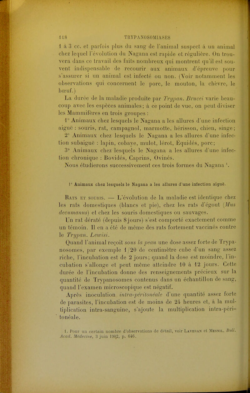 i à 3 ce. et parfois plus ilu sang de l'animal suspect à un animal chez lequel l'évolution du Nagana est rapide et régulière. On trou- vera dans ce travail des faits nombreux qui montrent qu'il est sou- vent indispensable de recourir aux animaux d'épreuve pour s'assurer si un animal est infecté ou non. (Voir notamment les observations qui concernent le porc, le mouton, la chèvre, le bœuf.) La durée de la maladie produite par Trijpan. Brucei varie beau- coup avec les espèces animales; à ce point de vue, on peut diviser les Mammifères en trois groupes : 1 Animaux chez lesquels le Nagana a les allures d'une infection aiguë : souris, rat, campagnol, marmotte, hérisson, chien, singe; 2° Animaux chez lesquels le Nagana a les allures d'une infec- tion subaiguë : lapin, cobaye, mulot, lérot, Equidés, porc; 3° Animaux chez lesquels le Nagana a les allures d'une infec- tion chronique : Bovidés, Caprins, Ovinés. Nous étudierons successivement ces trois formes du Nagana '. 1 Animaux chez lesquels le Nagana a les allures d'une infection aiguë. Rats et souuis. — L'évolution de la maladie est identique chez les rats domestiques (blancs et pie), chez les rats d'égout [Mits decumanus) et chez les souris domestiques ou sauvages. Un rat dératé (depuis Sjours) s'est comporté exactement comme un témoin. Il en a été de même des rats fortement vaccinés contre le TryjKin. Lewisi. Quand l'animal reçoit sous la peau une dose assez forte de Trypa- nosomes, par exemple 4 /20 de centimètre cube d'un sang assez riche, l'incubation est de 2 jours; quand la dose est moindre, l'in- cubation s'allonge et peut même atteindre 10 à 12 jours. Cette durée de l'incubation donne des renseignements précieux sur la quantité de Trypanosomes contenus dans un échantillon de sang, quand l'examen microscopique est négatif. Après inoculation inlra-pé7itonéale d'une quantité assez forte de parasites, l'incubation est de moins de 24 heures et, à la mul- tiplication intra-sanguine, s'ajoute la multiplication intra-péri- tonéale. 1. Pour lin certain nombre d'observations de détail, voir Laveiian et Mesnil, Bull. Acad. Médecine, 3 juin 1002, p. 046.