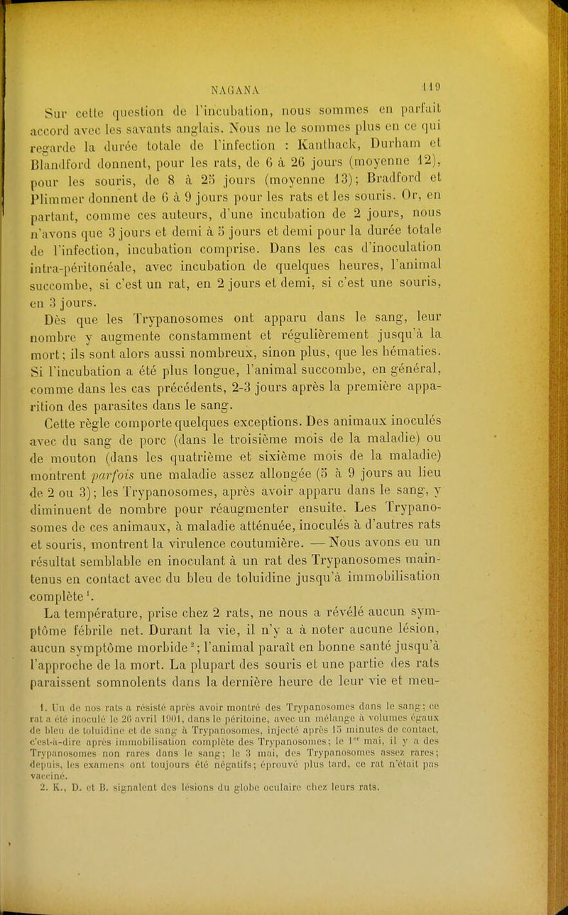 Sur cette question de l'incubation, nous sommes en parfait accord avec les savants anglais. Nous ne le sommes plus en ce qui regarde la durée totale de l'infection : Kanthack, Durham et Blandford donnent, pour les rats, de 6 à 26 jours (moyenne 42), pour les souris, de 8 à 25 jours (moyenne 13); Bradford et IPlimmer donnent de 6 à 9 jours pour les rats et les souris. Or, en partant, comme ces auteurs, d'une incubation de 2 jours, nous n'avons que 3 jours et demi à 5 jours et demi pour la durée totale de l'infection, incubation comprise. Dans les cas d'inoculation intra-péritonéale, avec incubation de quelques heures, l'animal succombe, si c'est un rat, en 2 jours et demi, si c'est une souris, en 3 jours. Dès que les Trypanosomes ont apparu dans le sang, leur nombre y augmente constamment et régulièrement jusqu'à la mort; ils sont alors aussi nombreux, sinon plus, que les hématies. Si l'incubation a été plus longue, l'animal succombe, en général, comme dans les cas précédents, 2-3 jours après la première appa- rition des parasites dans le sang. Cette règle comporte quelques exceptions. Des animaux inoculés avec du sang de porc (dans le troisième mois de la maladie) ou de mouton (dans les quatrième et sixième mois de la maladie) montrent parfois une maladie assez allongée (5 à 9 jours au lieu de 2 ou 3); les Trypanosomes, après avoir apparu dans le sang, y diminuent de nombre pour réaugmenter ensuite. Les Trypano- somes de ces animaux, à maladie atténuée, inoculés à d'autres rats et souris, montrent la virulence coutumière. — Nous avons eu un résultat semblable en inoculant à un rat des Trypanosomes main- tenus en contact avec du bleu de toluidine jusqu'à immobilisation complète La température, prise chez 2 rats, ne nous a révélé aucun sym- ptôme fébrile net. Durant la vie, il n'y a à noter aucune lésion, aucun symptôme morbide ; l'animal paraît en bonne santé jusqu'à l'approche de la mort. La plupart des souris et une partie des rats paraissent somnolents dans la dernière heure de leur vie et meu- \. Un de nos rnts a résisto nprùs avoir montré des Trypanosomes dans le sang; ce rnt il olé inoculé le 2(1 avril l!)()l, dans le péritoine, avec un mélange ii volumes égaux de lilcu de toluidine et de sang à Trypanosomes, injecté après l-i minutes di! contact, c'est-ii-dire après immobilisation complète des Trypanosomes; le l mai, il y a des Trypanosomes non rares dans le sang; le 'i mai, des Trypanosomes assez rares; depuis, les examens ont toujours été négatifs; éprouvé plus tard, ce rat n'était pas vacciné.