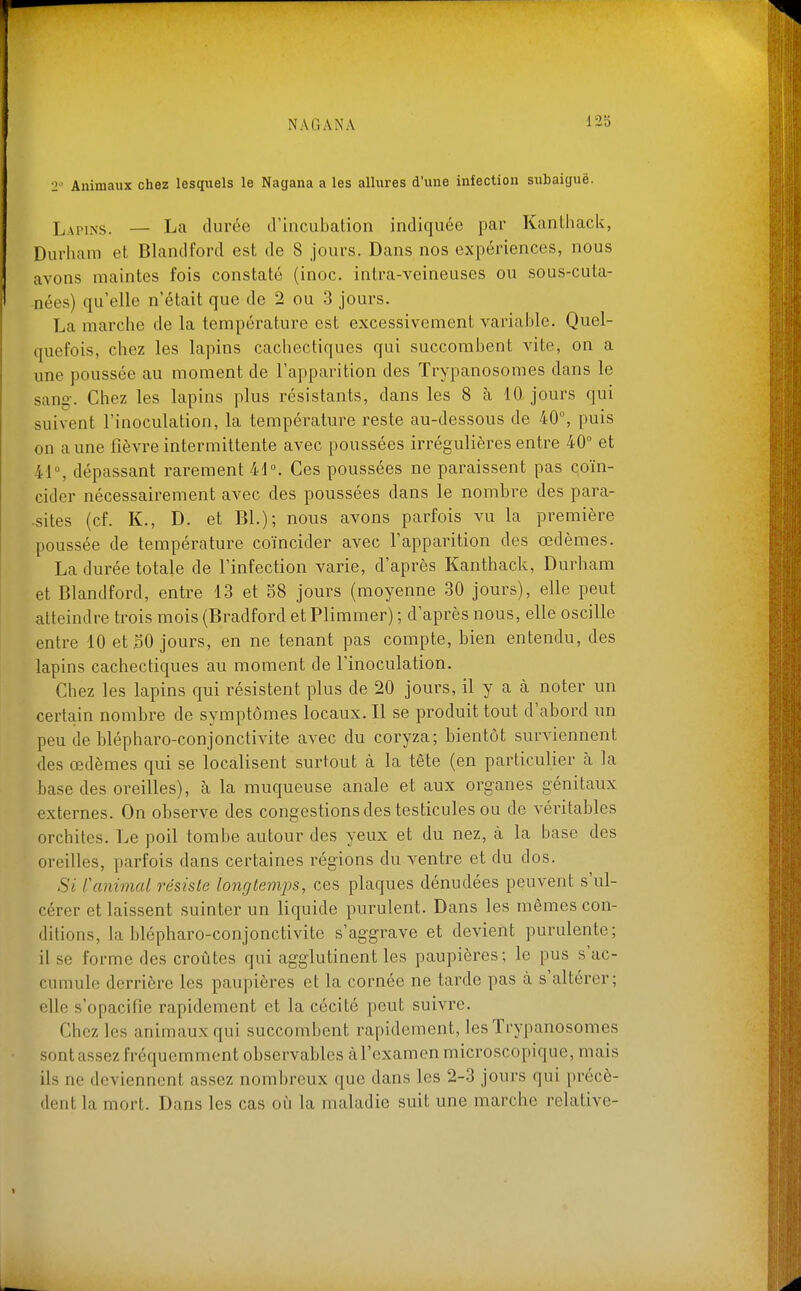 2 Animaux chez lesquels le Nagana a les allures d'une infection subaiguë. Lapins. — La durée tVincubation indiquée par Kanthack, Durham et Blandford est de 8 jours. Dans nos expériences, nous avons maintes fois constaté (inoc. intra-veineuses ou sous-cuta- nées) qu'elle n'était que de 2 ou 3 jours. La marche de la température est excessivement variable. Quel- quefois, chez les lapins cachectiques qui succombent vite, on a une poussée au moment de l'apparition des Trypanosomes dans le sang-. Chez les lapins plus résistants, dans les 8 à 10 jours qui suivent l'inoculation, la température reste au-dessous de 40°, puis on aune fièvre intermittente avec poussées irrégulières entre 40 et 41°, dépassant rarement 41°. Ces poussées ne paraissent pas qoïn- cider nécessairement avec des poussées dans le nombre des para- sites (cf. K., D. et Bl.); nous avons parfois vu la première poussée de température coïncider avec l'apparition des œdèmes. La durée totale de l'infection varie, d'après Kanthack, Durham et Blandford, entre 13 et 58 jours (moyenne 30 jours), elle peut atteindre trois mois (Bradford etPlimmer) ; d'après nous, elle oscille entre 10 et .50 jours, en ne tenant pas compte, bien entendu, des lapins cachectiques au moment de l'inoculation. Chez les lapins qui résistent plus de 20 jours, il y a cà noter un certain nombre de symptômes locaux. Il se produit tout d'abord un peu de blépharo-conjonctivite avec du coryza; bientôt surviennent des œdèmes qui se localisent surtout à la tète (en particulier à la base des oreilles), à la muqueuse anale et aux organes génitaux externes. On observe des congestions des testicules ou de véritables orchites. Le poil tombe autour des yeux et du nez, à la base des oreilles, parfois dans certaines rég'ions du ventre et du dos. Si ranimai résiste longtemps, ces plaques dénudées peuvent s'ul- cérer et laissent suinter un liquide purulent. Dans les mêmes con- ditions, la blépharo-conjonctivite s'aggrave et devient purulente; il se forme des croûtes qui agglutinent les paupières; le pus s'ac- cumule derrière les paupières et la cornée ne tarde pas à s'altérer; elle s'opacifie rapidement et la cécité peut suivre. Chez les animaux qui succombent rapidement, les Trypanosomes sont assez fréquemment observables àl'examen microscopique, mais ils ne deviennent assez nombreux que dans les 2-3 jours qui précè- dent la mort. Dans les cas où la maladie suit une marche relative-