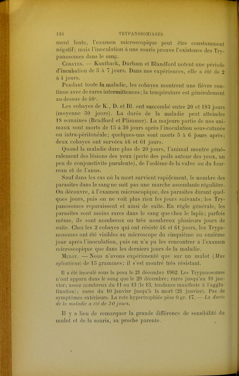 ment lente, l'examen microscopique peut être constamment négatif; mais l'inoculation à une souris prouve l'existence des Trv- panosomes dans le sang-. ConAYES. — Kanthack, Durham et Blandford notent une période d'incubation de 5 à 7 jours. Dans nos expériences, elle a été de 2 à 4 jours. Pendant toute la maladie, les cobayes montrent une fièvre con- tinue avec de rares intermittences ; la température est généralement au-dessus de 40°. Les cobayes de K., D. et Bl. ont succombé entre 20 et 18.3 jours (moyenne 50 jours). La durée de la maladie peut atteindre 18 semaines (Bradford et Plimmer). La majeure partie de nos ani- maux sont morts de 15 à 30 jours après l'inoculation sous-cutanée ou intra-péritonéale; quelques-uns sont morts 5 à 6 jours après; deux cobayes ont survécu 46 et 61 jours. Quand la maladie dure plus de 20 jours, l'animal montre géné- ralement des lésions des yeux (perte des poils autour des yeux, un peu de conjonctivite purulente), de l'œdème de la vulve ou du four- reau et de l'anus. Sauf dans les cas oîi la mort survient rapidement, le nombre des parasites dans le sang ne suit pas une marche ascendante régulière. On découvre, à l'examen microscopique, des parasites durant quel- ques jours, puis on ne voit plus rien les jours suivants; les Try- panosomes reparaissent et ainsi de suite. En règle générale, les parasites sont moins rares dans le sang que chez le lapin ; parfois même, ils sont nombreux ou très nombreux plusieurs jours de suite. Chez les 2 cobayes qui ont résisté 46 et 61 jours, les Trypa- nosomes ont été visibles au microscope du cinquième au onzième jour après l'inoculation, puis on n'a pu les rencontrer à l'examen microscopique que dans les derniers jours de la maladie. Mulot. —Nous n'avons expérimenté que sur un mulot {Mus sylvaticns) de 15 grammes; il s'est montré très résistant. Il a été inoculé sous la peau le 21 décembre 1902. Les Trypanosomes n'ont apparu dans le sang cjue le 29 décembre; rares Jusqu'au 10 jan- vier; assez nombreux du 11 au 13 (le 13, tendance manifeste à Tagglu- tination); rares du 10 janvier jusqu'à la mort (21 janvier). Pas de symptômes extérieurs. La rate hypertropliiée pèse 0 gr. 17. — La durée de la maladie a été de 30 jours. Il y a lieu de remarquer la grande différence de sensibilité du mulot et de la souris, sa proche parente.