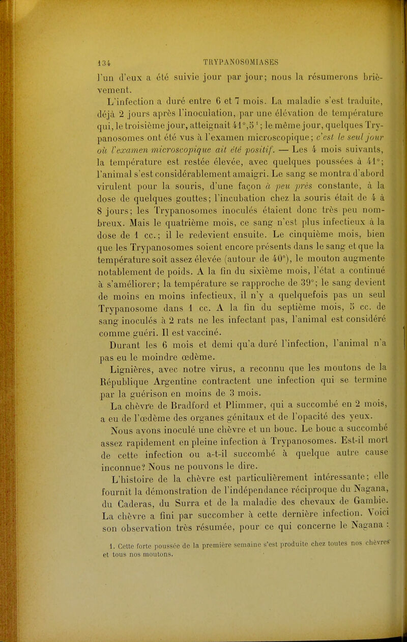 l'un d'eux a été suivie jour par jour; nous la résumerons briè- vement. L'infection a duré entre 6 et 7 mois. La maladie s'est traduite, déjà 2 jours après l'inoculation, par une élévation de température qui, le troisième jour, atteignait 41°,5 ' ; le même jour, quelques Try- panosomes ont été vus à l'examen microscopique; c'est le seul jour où l'examen microscopique ait été positif. — Les 4 mois suivants, la température est restée élevée, avec quelques poussées à 41°; l'animal s'est considérablement amaigri. Le sang se montra d'abord virulent pour la souris, d'une façon à peu jjrès constante, à la dose de quelques gouttes; l'incubation chez la souris était de 4 à 8 jours; les Trypanosomes inoculés étaient donc très peu nom- breux. Mais le quatrième mois, ce sang n'est plus infectieux à la dose de 1 ce; il le redevient ensuite. Le cinquième mois, bien que les Trypanosomes soient encore présents dans le sang et que la température soit assez élevée (autour de 40°), le mouton augmente notablement de poids. A la fin du sixième mois, l'état a continué à s'améliorer; la température se rapproche de 39°; le sang devient de moins en moins infectieux, il n'y a quelquefois pas un seul Trypanosome dans 1 ce. A la fin du septième mois, 5 ce. de sang inoculés à 2 rats ne les infectant pas, l'animal est considéré comme guéri. Il est vacciné. Durant les 6 mois et demi qu'a duré l'infection, l'animal n'a pas eu le moindre œdème. Lignières, avec notre virus, a reconnu que les moutons de la République Argentine contractent une infection qui se termine par la guérison en moins de 3 mois. La chèvre de Bradford et Plimmer, qui a succombé en 2 mois, a eu de l'œdème des organes génitaux et de l'opacité des yeux. Nous avons inoculé une chèvre et un bouc. Le bouc a succombé assez rapidement en pleine infection à Trypanosomes. Est-il mort de cette infection ou a-t-il succombé à quelque autre cause inconnue? Nous ne pouvons le dire. L'histoire de la chèvre est particulièrement intéressante; elle fournit la démonstration de l'indépendance réciproque du Nagana, du Caderas, du Surra et de la maladie des chevaux de Gambie. La chèvre a fini par succomber à cette dernière infection. Voici son observation très résumée, pour ce qui concerne le Nagana :. 1. Cette forte poussée de la première semaine s'est produite chez toutes nos ciièvrcs' et tous nos moutons.