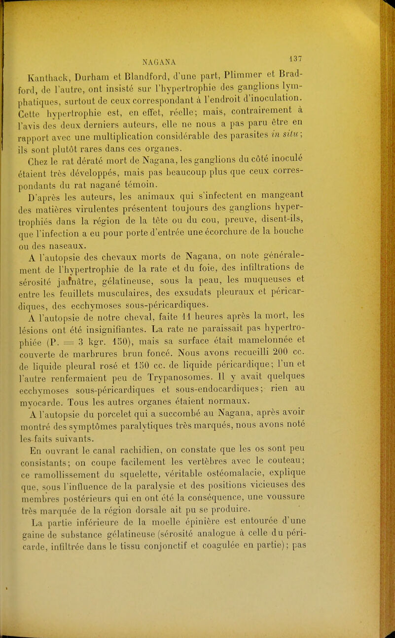 Kantliack, Durliam et Blandford, d une part, Plimmer et Brad- ford, de l'autre, ont insisté sur l'hypertrophie des ganglions lym- phatiques, surtout de ceux correspondant à l'endroit d'inoculation. Cette hypertrophie est, en elTet, réelle; mais, contrairement à l'avis des deux derniers auteurs, elle ne nous a pas paru être en rapport avec une multiplication considérable des parasites in silu; ils sont plutôt rares dans ces organes. Chez le rat dératé mort de Nagana, les ganglions du côté inoculé étaient très développés, mais pas beaucoup plus que ceux corres- pondants du rat nagané témoin. D'après les auteurs, les animaux qui s'infectent en mangeant des matières virulentes présentent toujours des ganglions hyper- trophiés dans la région de la tête ou du cou, preuve, disent-ils, que l'infection a eu pour porte d'entrée une écorchure de la bouche ou des naseaux. A l'autopsie des chevaux morts de Nagana, on note générale- ment de l'hypertrophie de la rate et du foie, des infiltrations de sérosité jaifnâtre, gélatineuse, sous la peau, les muqueuses et entre les feuillets musculaires, des exsudats pleuraux et péricar- diques, des ecchymoses sous-péricardiques. A l'autopsie de notre cheval, faite 11 heures après la mort, les lésions ont été insignifiantes. La rate ne paraissait pas hypertro- phiée (P. = 3 kgr. 150), mais sa surface était mamelonnée et couverte de marbrures brun foncé. Nous avons recueilli 200 ce. de liquide pleural rosé et 150 ce. de liquide péricardique; l'un et l'autre renfermaient peu de Trypanosomes. 11 y avait quelques ecchymoses sous-péricardiques et sous-endocardiques ; rien au myocarde. Tous les autres organes étaient normaux. A l'autopsie du porcelet qui a succombé au Nagana, après avoir montré des symptômes paralytiques très marqués, nous avons noté les faits suivants. En ouvrant le canal rachidien, on constate que les os sont peu consistants; on coupe facilement les vertèbres avec le couteau; ce ramollissement du squelette, véritable ostéomalacie, explique que, sous l'influence de la paralysie et des positions vicieuses des membres postérieurs qui en ont été la conséquence, une voussure très marquée de la région dorsale ait pu se produire. La partie inférieure de la moelle épinière est entourée d'une gaine de substance gélatineuse (sérosité analogue à celle du péri- carde, infiltrée dans le tissu conjonctif et coagulée en partie); pas