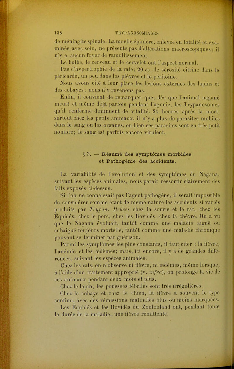 de méningite spinale. La moelle épinière, enlevée en totalité et exa- minée avec soin, ne présente pas d'altérations macroscopiques; il n'y a aucun foyer de ramollissement. Le bulbe, le cerveau et le cervelet ont l'aspect normal. Pas d'hypertrophie de la rate; 20 ce. de sérosité citrine dans le péricarde, un peu dans les plèvres et le péritoine. Nous avons cité à leur place les lésions externes des lapins et des cobayes; nous n'y revenons pas. Enfin, il convient de remarquer que, dès que l'animal nagané meurt et même déjà parfois pendant l'agonie, les Trypanosomes qu'il renferme diminuent de vitalité. 24 heures après la mort, surtout chez les petits animaux, il n'y a plus de parasites mobiles dans le sang ou les organes, ou bien ces parasites sont en très petit nombre; le sang est parfois encore virulent. § 3. — Résumé des symptômes morbides et Pathogénie des accidents. La variabilité de l'évolution et des symptômes du Nagana, suivant les espèces animales, nous paraît ressortir clairement des faits exposés ci-dessus. Si l'on ne connaissait pas l'agent pathogène, il serait impossible de considérer comme étant de même nature les accidents si variés produits par Trypan. Brucei chez la souris et le rat, chez les Équidés, chez le porc, chez les Bovidés, chez la chèvre. On a vu que le Nagana évolu'ait, tantôt comme une maladie aiguë ou subaiguë toujours mortelle, tantôt comme une maladie chronique pouvant se terminer par guérison. Parmi les symptômes les plus constants, il faut citer : la fièvre, l'anémie et les œdèmes; mais, ici encore, il y a de grandes diffé- rences, suivant les espèces animales. Chez les rats, on n'observe ni fièvre, ni œdèmes, môme lorsque, à l'aide d'un traitement approprié (v. infra), on prolonge la vie de ces animaux pendant deux mois et plus. Chez le lapin, les poussées fébriles sont très irrégulières. Chez le cobaye et chez le chien, la fièvre a souvent le type continu, avec des rémissions matinales plus ou moins marquées. Les Équidés et les Bovidés du Zouloiiland ont, pendant toute la durée de la maladie, une fièvre rémittente.