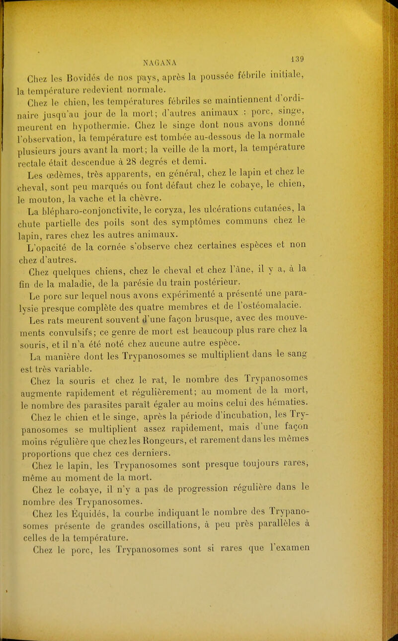 Chez les Bovidés de nos pays, après la poussée fébrile initiale, la température redevient normale. Chez le chien, les températures fébriles se maintiennent d'ordi- naire jusqu'au jour de la mort; d'autres animaux : porc, sinye, meurent en hypothermie. Chez le singe dont nous avons donné l'observation, la température est tombée au-dessous de la normale plusieurs jours avant la mort; la veille de la mort, la température rectale était descendue à 28 degrés et demi. Les œdèmes, très apparents, en général, chez le lapin et chez le cheval, sont peu marqués ou font défaut chez le cobaye, le chien, le mouton, la vache et la chèvre. La blépharo-conjonctivite, le coryza, les ulcérations cutanées, la chute partielle des poils sont des symptômes communs chez le lapin, rares chez les autres animaux. L'opacité de la cornée s'observe chez certaines espèces et non chez d'autres. Chez quelques chiens, chez le cheval et chez l'àne, il y a, à la fin de la maladie, de la parésie du train postérieur. Le porc sur lequel nous avons expérimenté a présenté une para- lysie presque complète des quatre membres et de l'ostéomalacie. Les rats meurent souvent d'une façon brusque, avec des mouve- ments convulsifs; ce genre de mort est beaucoup plus rare chez la souris, et il n'a été noté chez aucune autre espèce. La manière dont les Trypanosomes se multiplient dans le sang est très variable. Chez la souris et chez le rat, le nombre des Trypanosomes augmente rapidement et régulièrement; au moment de la mort, le nombre des parasites paraît égaler au moins celui des hématies. Chez le chien et le singe, après la période d'incubation, les Try- panosomes se multiplient assez rapidement, mais d'une façon moins régulière que chez les Rongeurs, et rarement dans les mêmes proportions que chez ces derniers. Chez le lapin, les Trypanosomes sont presque toujours rares, même au moment de la mort. Chez le cobaye, il n'y a pas de progression régulière dans le nombre des Trypanosomes. Chez les Équidés, la courbe indiquant le nombre des Trypano- somes présente de grandes oscillations, à peu près parallèles à celles de la température. Chez le porc, les Trypanosomes sont si rares que l'examen