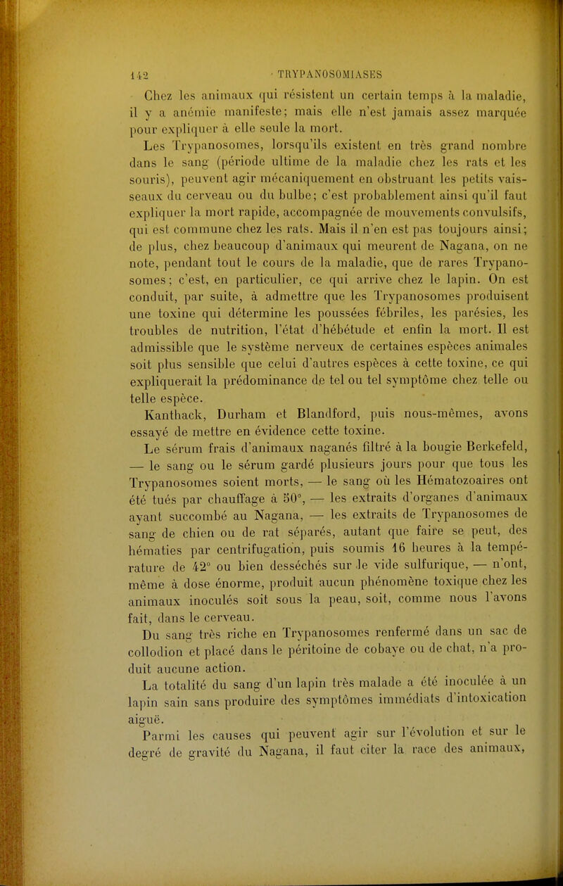 Chez les animaux (|ui résistent un certain temps à la maladie, il y a anémie manifeste; mais elle n'est jamais assez marquée pour expliquer à elle seule la mort. Les Trypanosomes, lorsqu'ils existent en très grand nombre dans le sang (période ultime de la maladie chez les rats et les souris), peuvent agir mécaniquement en obstruant les petits vais- seaux du cerveau ou du bulbe; c'est probablement ainsi qu'il faut expliquer la mort rapide, accompagnée de mouvements convulsifs, qui est commune chez les rats. Mais il n'en est pas toujours ainsi; de plus, chez beaucoup d'animaux qui meurent de Nagana, on ne note, pendant tout le cours de la maladie, que de rares Trypano- somes ; c'est, en particulier, ce qui arrive chez le lapin. On est conduit, par suite, à admettre que les Trypanosomes produisent une toxine qui détermine les poussées fébriles, les parésies, les troubles de nutrition, l'état d'hébétude et enfin la mort. Il est admissible que le système nerveux de certaines espèces animales soit plus sensible que celui d'autres espèces à cette toxine, ce qui expliquerait la prédominance de tel ou tel symptôme chez telle ou telle espèce. Kanthack, Durham et Blandford, puis nous-mêmes, avons essayé de mettre en évidence cette toxine. Le sérum frais d'animaux naganés filtré à la bougie Berkefeld, — le sang ou le sérum gardé plusieurs jours pour que tous les Trypanosomes soient morts, — le sang où les Hématozoaires ont été tués par chauffage à 50°, — les extraits d'organes d'animaux ayant succombé au Nagana, — les extraits de Trypanosomes de sang de chien ou de rat séparés, autant que faire se peut, des hématies par centrifugation, puis soumis 16 heures à la tempé- rature de 42° ou bien desséchés sur .le vide sulfurique, — n'ont, même à dose énorme, produit aucun phénomène toxique chez les animaux inoculés soit sous la peau, soit, comme nous l'avons fait, dans le cerveau. Du sang très riche en Trypanosomes renfermé dans un sac de collodion et placé dans le péritoine de cobaye ou de chat, n'a pro- duit aucune action. La totalité du sang d'un lapin très malade a été inoculée à un lapin sain sans produire des symptômes immédiats d'intoxication aiguë. Parmi les causes qui peuvent agir sur l'évolution et sur le degré de gravité du Nagana, il faut citer la race des animaux,