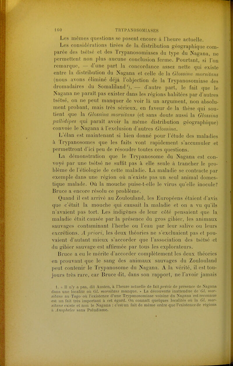 Les mômes questions se posent encore à l'heure actuelle. Les considérations tirées de la distribution géographique com- parée des tsétsé et des Trypanosomiases du type du Nagana, ne permettent non plus aucune conclusion ferme. Pourtant, si l'on remarque, — d'une part la concordance assez nette qui existe entre la distribution du Nagana et celle de la Glossina morsilans (nous avons éliminé déjà l'objection de la Trypanosomiase des dromadaires du Somaliland— d'autre part, le fait que le Nagana ne paraît pas exister dans les régions habitées par d'auti-es tsétsé, on ne peut manquer de voir là un argument, non absolu- ment probant, mais très sérieux, en faveur de la thèse qui sou- tient que la Glossina morsitans {et sans doute aussi la Glossina pallidipes qui paraît avoir la même distribution géographique) convoie le Nagana à l'exclusion d'autres Glossina. L'élan est maintenant si bien donné pour l'étude des maladies à Trypanosomes que les faits vont rapidement s'accumuler et permettront d'ici peu de résoudre toutes ces questions. La démonstration que le Ti'ypanosome du Nagana est con- voyé par une tsétsé ne suffît pas à elle seule à trancher le pro- blème de l'étiologie de cette maladie. La maladie se contracte par exemple dans une région où n'existe pas un seul animal domes- tique malade. Oii la mouche puise-t-elle le virus qu'elle inocule? Bruce a encore résolu ce problème. Quand il est arrivé au Zoulouland, les Européens étaient d'avis que c'était la mouche qui causait la maladie et on a vu qu'ils n'avaient pas tort. Les indigènes de leur côté pensaient que la maladie était causée par la présence du gros gibier, les animaux sauvages contaminant l'herbe ou l'eau par leur salive ou leurs excrétions. A priori, les deux théories ne s'excluaient pas et pou- vaient d'autant mieux s'accorder que l'association des tsétsé et du gibier sauvage est affirmée par tous les explorateurs. Bruce a eu le mérite d'accorder complètement les deux théories en prouvant que le sang des animaux sauvages du Zoulouland peut contenir le Trypanosome du Nagana. A la vérité, il est tou- jours très rare, car Bruce dit, dans son rapport, ne l'avoir jamais 1. « Il n'y a pas, dit Austen, à l'heure actuelle de fait précis de présence de Nagana dans une localité où Gl. morsitans manque. » La découverte inattendue de G/. 7nor- sitans au Togo où l'existence d'une Trypanosomiase voisine du Nagana est rceoiniuo est un fait très important à cet égard. On connaît quelques localités où la Gl. mor- sitans existe et non le Nagana : c'est un l'ait de mùme ordre que l'existence de régions à Anophèles sans Paludisme.