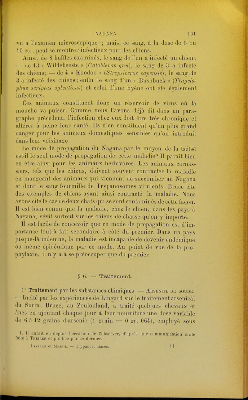 VU à rexamen microscopique'; mais, ce sang, à la dose de 5 ou 10 ce, peut se montrer infectieux pour les chiens. Ainsi, de 8 buffles examinés, le sang- de l'un a infecté un chien; — de 13 « Wildebeeste » [Catoblepas gnu), le sang de 3 a infecté des chiens; — de 4 « Koodoo » [Strepsiceros cajjensis), le sang de 3 a infecté des chiens; enfin le sang d'un « Bushbuck » {Tragela- plius scriplus sylvalicus) et celui d'une hyène ont été également infectieux. Ces animaux constituent donc un réservoir de virus où la mouche va puiser. Comme nous l'avons déjà dit dans un para- graphe précédent, l'infection chez eux doit être très chronique et altérer à peine leur santé. Ils n'en constituent qu'un plus grand danger pour les animaux domestiques sensibles qu'on introduit dans leur voisinage. Le mode de propagation du Nagana par le moyen de la tsétsé est-il le seul mode de propagation de cette maladie^ Il paraît bien en être ainsi pour les animaux herbivores. Les animaux carnas- siers, tels que les cbiens, doivent souvent contracter la maladie en mangeant des animaux qui viennent de succomber au Nagana et dont le sang fourmille de Trypanosomes virulents. Bruce cite des exemples de chiens ayant ainsi contracté la maladie. Nous avons cité le cas de deux chats qui se sont contaminés de cette façon. 11 est ]jien connu que la maladie, chez le chien, dans les pays à Nagana, sévit surtout sur les chiens de chasse qu'on y importe. Il est facile de concevoir que ce mode de propagation est d'im- portance tout à fait secondaire à côté du premier. Dans un pays jusque-là indemne, la maladie est incapable de devenir endémique ou même épidémique par ce mode. Au point de vue de la pro- phylaxie, il n'y a à se préoccuper que du premier. § 6. — Traitement. ]° Traitement par les substances chimiques. — Arsénite de soude. — Incité par les expériences de Lingard sur le traitement arsenical du Surra, Bruce, au Zoulouland, a traité quelques chevaux et ânes en ajoutant chaque jour à leur nourriture une dose variable de 6 à 12 grains d'arsenic (1 grain = 0 gr. 064), employé sous I. Il aurait eu depuis l'occasion de l'observer, d'après une communication orale faite il TiiEiLER et publiée par ce dernier. I/AVKTiAN et Mksnil. — Trypanosoniiuscs. 1 1