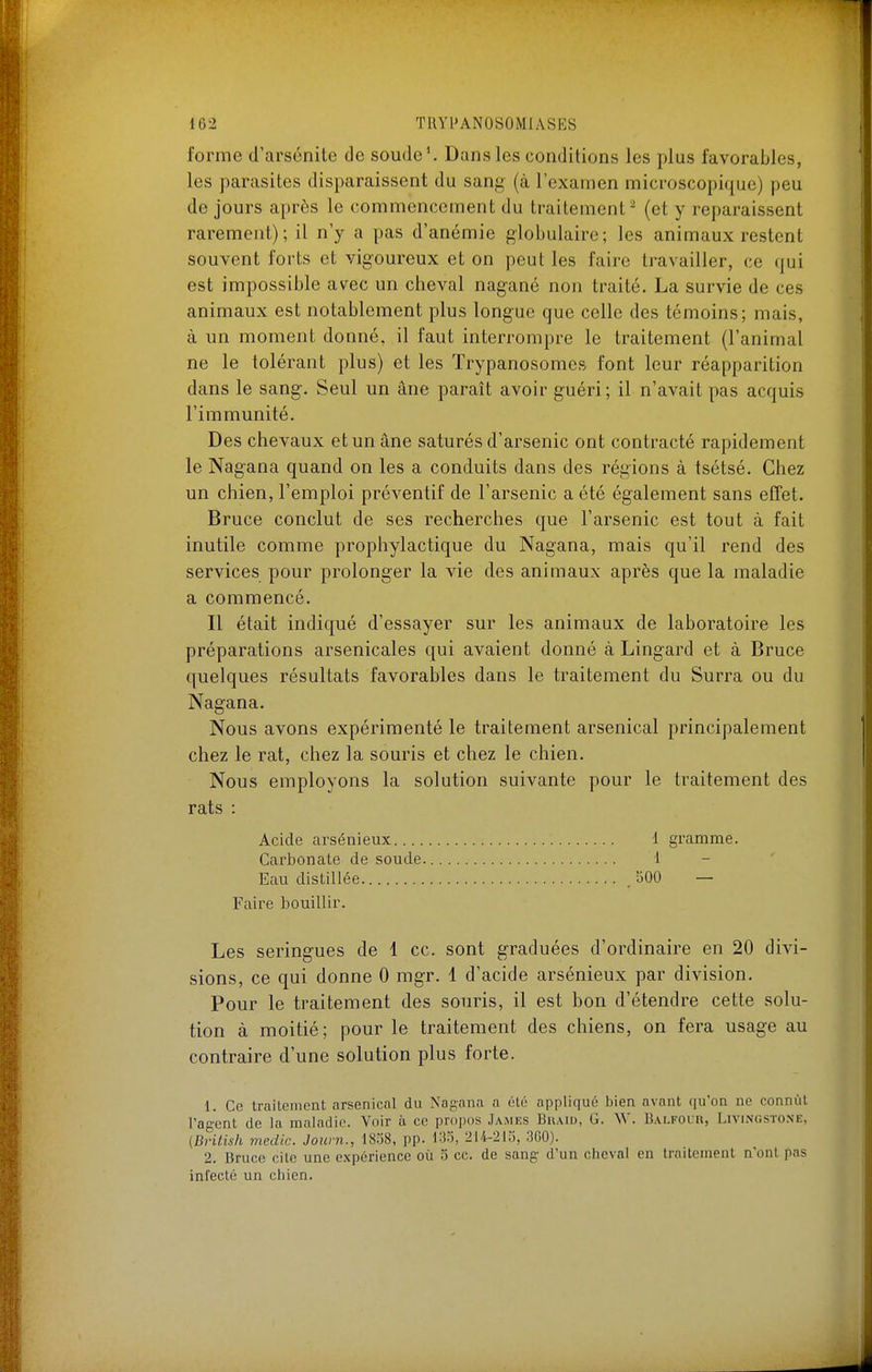 forme d'arsénitc de soudeV Dans les conditions les plus favorables, les parasites disparaissent du sang (à l'examen microscopique) peu de jours après le commencement du traitement - (et y reparaissent rarement); il n'y a pas d'anémie globulaire; les animaux restent souvent forts et vigoureux et on peut les faire travailler, ce qui est impossible avec un cheval nagané non traité. La survie de ces animaux est notablement plus longue que celle des témoins; mais, à un moment donné, il faut interrompre le traitement (l'animal ne le tolérant plus) et les ïrypanosomes font leur réapparition dans le sang. Seul un âne paraît avoir guéri; il n'avait pas acquis l'immunité. Des chevaux et un âne saturés d'arsenic ont contracté rapidement le Nagana quand on les a conduits dans des régions à tsétsé. Chez un chien, l'emploi préventif de l'arsenic a été également sans effet. Bruce conclut de ses recherches que l'arsenic est tout à fait inutile comme prophylactique du Nagana, mais qu'il rend des services pour prolonger la vie des animaux après que la maladie a commencé. Il était indiqué d'essayer sur les animaux de laboratoire les préparations arsenicales qui avaient donné à Lingard et à Bruce quelques résultats favorables dans le traitement du Surra ou du Nagana. Nous avons expérimenté le traitement arsenical principalement chez le rat, chez la souris et chez le chien. Nous employons la solution suivante pour le traitement des rats : Acide arsénieux.... Carbonate de soude Eau distillée Faire bouillir. Les seringues de 1 ce. sont graduées d'ordinaire en 20 divi- sions, ce qui donne 0 mgr. 1 d'acide arsénieux par division. Pour le traitement des souris, il est bon d'étendre cette solu- tion à moitié; pour le traitement des chiens, on fera usage au contraire d'une solution plus forte. 1. Ce traitement arsenical du Nagana a été appliqué bien avant qu'on ne connût l'agent de la maladie. Voir à ce propos James Buaid, G. \V. Balfour, Livungstone, (Briiish medic. Jown., 1838, pp. 133, 214-213, 300). 2. Bruco cite une expérience où 3 ce. de sang d'un cheval en traitement n'ont pas infecté un chien. 1 gramme. 1 500 —