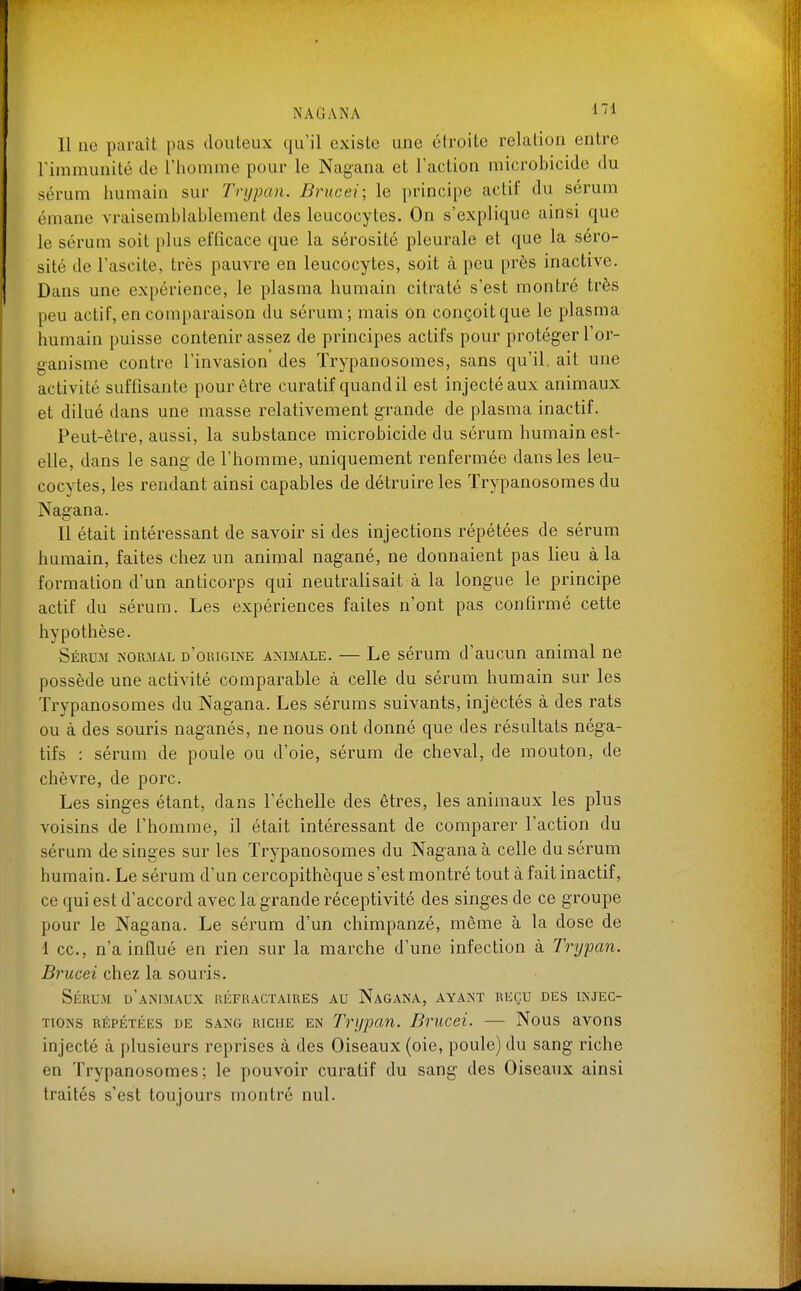 Il ne paraît pas douLeux qu'il existe une étroite relation entre l'immunité de l'homme pour le Nagana et l'action microbicide du sérum Immain sur Trypan. Brucei; le principe actif du sérum émane vraisemblablement des leucocytes. On s'explique ainsi que le sérum soit plus efficace que la sérosité pleurale et que la séro- sité de l'ascite, très pauvre en leucocytes, soit à peu près inactive. Dans une expérience, le plasma humain citraté s'est montré très peu actif, en comparaison du sérum; mais on conçoit que le plasma humain puisse contenir assez de principes actifs pour protéger l'or- ganisme contre l'invasion des ïrypanosomes, sans qu'il, ait une activité suffisante pour être curatif quand il est injecté aux animaux et dilué dans une masse relativement grande de plasma inactif. Peut-être, aussi, la substance microbicide du sérum humain est- elle, dans le sang de l'homme, uniquement renfermée dans les leu- cocytes, les rendant ainsi capables de détruire les Trypanosomes du Nagana. Il était intéressant de savoir si des injections répétées de sérum humain, faites chez un animal nagané, ne donnaient pas lieu à la formation d'un anticorps qui neutralisait à la longue le principe actif du sérum. Les expériences faites n'ont pas confirmé cette hypothèse. Sérum nor3ial d'origine animale. — Le sérum d'aucun animal ne possède une activité comparable à celle du sérum humain sur les Trypanosomes du Nagana. Les séruras suivants, injectés à des rats ou à des souris naganés, ne nous ont donné que des résultats néga- tifs : sérum de poule ou d'oie, sérum de cheval, de mouton, de chèvre, de porc. Les singes étant, dans l'échelle des êtres, les animaux les plus voisins de l'homme, il était intéressant de comparer l'action du sérum de singes sur les Trypanosomes du Nagana à celle du sérum humain. Le sérum d'un cercopithèque s'est montré tout à fait inactif, ce qui est d'accord avec la grande réceptivité des singes de ce groupe pour le Nagana. Le sérum d'un chimpanzé, même à la dose de •1 ce, n'a influé en rien sur la marche d'une infection à Trypan. Brucei chez la souris. Sérum d'animaux réfractaires au Nagana, ayant reçu des injec- tions RÉPÉTÉES de sang RICHE EN Tnjpan. Brucei. — Nous avons injecté à plusieurs reprises à des Oiseaux (oie, poule) du sang riche en Trypanosomes; le pouvoir curatif du sang des Oiseaux ainsi traités s'est toujours montré nul.