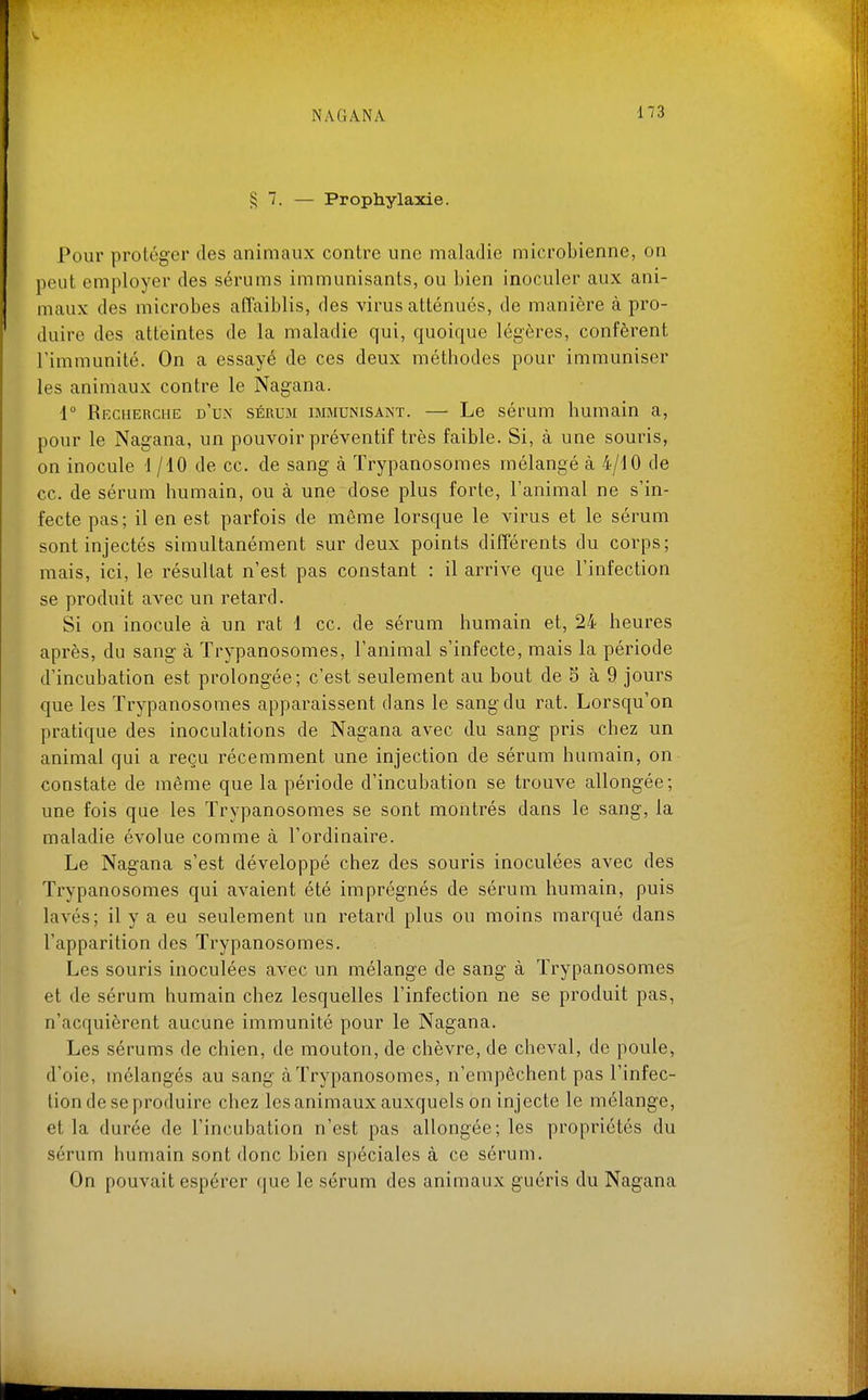 ^7. — Prophylaxie. Pour protéger des animaux contre une maladie microbienne, on peut employer des sérums immunisants, ou bien inoculer aux ani- maux des microbes affaiblis, des virus atténués, de manière à pro- duire des atteintes de la maladie qui, quoique légères, confèrent l'immunité. On a essayé de ces deux méthodes pour immuniser les animaux contre le Nagana. 1° Recherche d'u.x séruji immunisant. — Le sérum humain a, pour le Nagana, un pouvoir préventif très faible. Si, à une souris, on inocule 1/10 de ce. de sang à Trypanosomes mélangé à 4/10 de ce. de sérum humain, ou à une dose plus forte, l'animal ne s'in- fecte pas; il en est parfois de même lorsque le virus et le sérum sont injectés simultanément sur deux points différents du corps; mais, ici, le résultat n'est pas constant : il arrive que l'infection se produit avec un retard. Si on inocule à un rat 1 ce. de sérum humain et, 24 heures après, du sang à Trypanosomes, l'animal s'infecte, mais la période d'incubation est prolongée; c'est seulement au bout de S à 9 jours que les Trypanosomes apparaissent dans le sang du rat. Lorsqu'on pratique des inoculations de Nagana avec du sang pris chez un animal qui a reçu récemment une injection de sérum humain, on constate de même que la période d'incubation se trouve allongée; une fois que les Trypanosomes se sont montrés dans le sang, la maladie évolue comme à l'ordinaire. Le Nagana s'est développé chez des souris inoculées avec des Trypanosomes qui avaient été imprégnés de sérum humain, puis lavés; il y a eu seulement un retard plus ou moins marqué dans l'apparition des Trypanosomes. Les souris inoculées avec un mélange de sang à Trypanosomes et de sérum humain chez lesquelles l'infection ne se produit pas, n'acquièrent aucune immunité pour le Nagana. Les sérums de chien, de mouton, de chèvre, de cheval, de poule, d'oie, mélangés au sang à Trypanosomes, n'empêchent pas l'infec- tion de se produire chez les animaux auxquels on injecte le mélange, et la durée de l'incubation n'est pas allongée; les propriétés du sérum humain sont donc bien spéciales à ce sérum. On pouvait espérer que le sérum des animaux guéris du Nagana