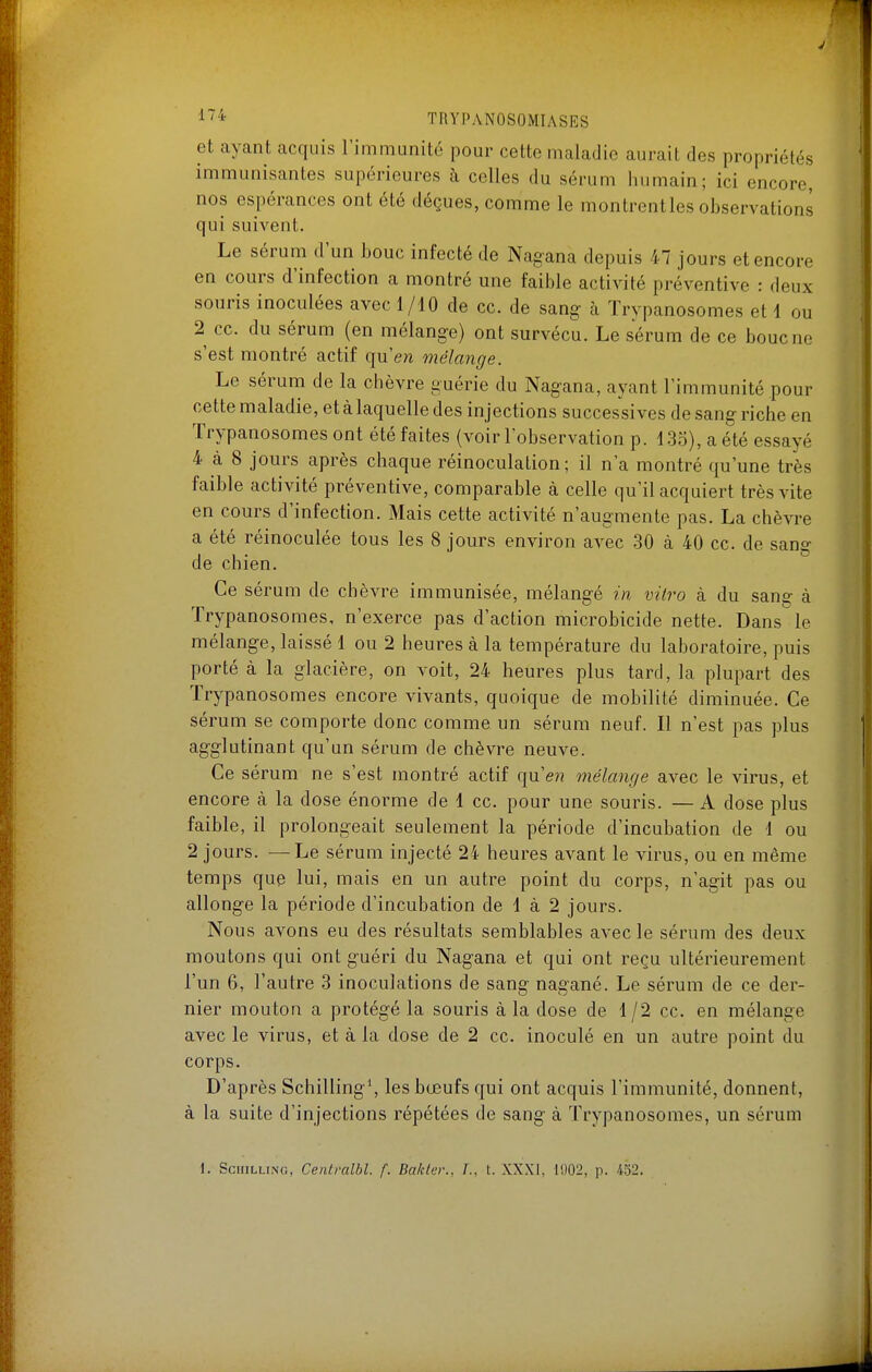 V ^'^ TllVPANOSOMIASES et ayant acquis l'immunité pour cette maladie aurait des propriétés immunisantes supérieures à celles du sérum humain; ici encore, nos espérances ont été déçues, comme le montrent les observations qui suivent. Le sérum d'un bouc infecté de Nagana depuis 47 jours et encore en cours d'infection a montré une faible activité préventive : deux souris inoculées avec 1/10 de ce. de sang à Trypanosomes et 1 ou 2 ce. du sérum (en mélange) ont survécu. Le sérum de ce boue ne s'est montré actif queyi mélange. Le sérum de la chèvre guérie du Nagana, ayant l'immunité pour cette maladie, et à laquelle des injections successives de sang riche en Trypanosomes ont été faites (voir l'observation p. 1.35), a été essayé 4 à 8 jours après chaque réinoculation; il n'a montré qu'une très faible activité préventive, comparable à celle qu'il acquiert très vite en cours d'infection. Mais cette activité n'augmente pas. La chèvre a été réinoculée tous les 8 jours environ avec 30 à 40 ce. de sang de chien. Ce sérum de chèvre immunisée, mélangé in vitro à du sang à Trypanosomes, n'exerce pas d'action microbicide nette. Dans le mélange, laissé 1 ou 2 heures à la température du laboratoire, puis porté à la glacière, on voit, 24 heures plus tard, la plupart des Trypanosomes encore vivants, quoique de mobilité diminuée. Ce sérum se comporte donc comme un sérum neuf. Il n'est pas plus agglutinant qu'un sérum de chèvre neuve. Ce sérum ne s'est montré actif qu'e?î mélange avec le virus, et encore à la dose énorme de 1 ce. pour une souris. — A dose plus faible, il prolongeait seulement la période d'incubation de 1 ou 2 jours. —Le sérum injecté 24 heures avant le virus, ou en même temps que lui, mais en un autre point du corps, n'agit pas ou allonge la période d'incubation de 1 à 2 jours. Nous avons eu des résultats semblables avec le sérum des deux moutons qui ont guéri du Nagana et qui ont reçu ultérieurement l'un 6, l'autre 3 inoculations de sang nagané. Le sérum de ce der- nier mouton a protégé la souris à la dose de 1 /2 ce. en mélange avec le virus, et à la close de 2 ce. inoculé en un autre point du corps. D'après Schilling', les bœufs qui ont acquis l'immunité, donnent, à la suite d'injections répétées de sang à Trypanosomes, un sérum