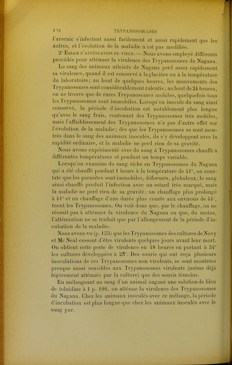 f~6 TUYl>ANOSOMIASES l'arsenic s'infectent aussi facilement et aussi rapidement que les autres, et l'évolution de la maladie n'est pas modifiée. 2 Essais d'attiînuation du virus. — Nous avons employé différents procédés pour atténuer la virulence des Trypanosomes du Nagana. Le sang des animaux atteints de Nagana perd assez rapidement sa virulence, quand il est conservé à laglacière ou à la température du laboratoire; au bout de quelques heures, les mouvements des Trypanosomes sont considérablement ralentis; au bout de 24 heures, on ne trouve que de rares Trypanosomes mobiles, quelquefois tous les Trypanosomes sont immobiles. Lorsqu'on inocule du sang ainsi conservé, la période d'incubation est notablement plus longue qu'avec le sang frais, contenant des Trypanosomes très mobiles, mais l'affaiblissement des Trypanosomes n'a pas d'autre effet sur l'évolution de la maladie; dès que les Trypanosomes se sont mon- trés dans le sang des animaux inoculés, ils s'y développent avec la rapidité ordinaire, et la maladie ne perd rien de sa gravité. Nous avons expérimenté avec du sang à Trypanosomes chauffé à différentes températures et pendant un temps variable. Lorsqu'on examine du sang riche en Trypanosomes du Nagana qui a été chauffé pendant 1 heure à la température de 41°, on cons- tate que les parasites sont immobiles, déformés, globuleux; le sang ainsi chautïe produit l'infection avec un retard très marqué, mais la maladie ne perd rien de sa gravité; un chauffage plus prolongé à 41° et un chauffage d'une durée plus courte aux environs de 44, tuent les Trypanosomes. On voit donc que, par le chauffage, on ne réussit pas à atténuer la virulence du Nagana ou que, du moins, l'atténuation ne se traduit que par l'allongement de la période d'in- cubation de la maladie. Nous avons vu (p. 153) que les Trypanosomes des cultures deNovy et McNeal cessent d'être virulents quelques jours avant leur mort. On obtient cette perte de virulence en 48 heures en portant à 34° les cultures développées à 25°. Des souris qui ont reçu plusieurs inoculations de ces Trypanosomes non virulents, se sont montrées presque aussi sensibles aux Trypanosomes virulents (même déjà légèrement atténués par la culture) que des souris témoins. En mélangeant au sang d'un animal nagané une solution de bleu de toluidine à 1 p. 100, on atténue la virulence des Trypanosomes •du Nagana. Chez les animaux inoculés avec ce mélange, la période d'incubation est plus longue que chez les animaux inoculés avec le sang pur.