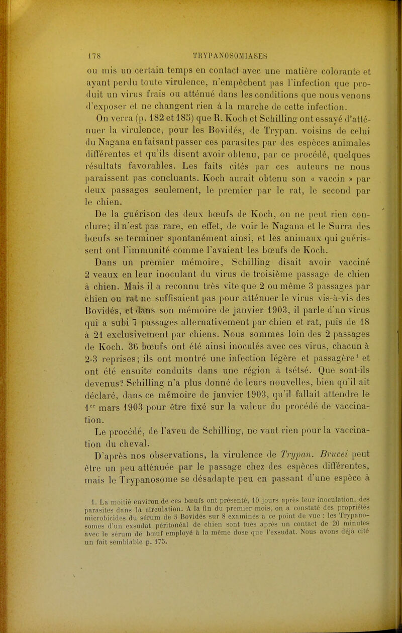 OU mis un cerlain temps en contact avec une matière colorante et ayant perdu toute virulence, n'empêchent pas l'infection que pro- duit un virus frais ou atténué dans les comlitions que nous venons d'exposer et ne changent rien à la marche de cette infection. On verra (p. 182 et 185) que R. Koch et Schilling ont essayé d'atté- nuer la virulence, pour les Bovidés, de Trypan. voisins de celui du Nagana en faisant passer ces parasites par des espèces animales différentes et qu'ils disent avoir obtenu, par ce procédé, quelques résultats favorables. Les faits cités ])ar ces auteurs ne nous paraissent pas concluants. Koch aurait obtenu son « vaccin » par deux passages seulement, le premier par le rat, le second par le chien. De la guérison des deux bœufs de Koch, on ne peut rien con- clure; il n'est pas rare, en effet, de voir le Nagana et le Surra des bœufs se terminer spontanément ainsi, et les animaux qui guéris- sent ont l'immunité comme l'avaient les bœufs de Koch. Dans un premier mémoire. Schilling disait avoir vacciné 2 veaux en leur inoculant du virus de troisième passage de chien à chien. Mais il a reconnu très vite que 2 ou même 3 passages par chien ou rat ne suffisaient pas pour atténuer le virus vis-à-vis des Bovidés, et dans son mémoire de janvier 1903, il parle d'un virus qui a subi 7 passages alternativement par chien et rat, puis de 18 à 21 exclusivement par chiens. Nous sommes loin des 2 passages de Koch. 36 bœufs ont été ainsi inoculés avec ces virus, chacun à 2-3 reprises; ils ont montré une infection légère et passagère' et ont été ensuite conduits dans une région à tsétsé. Que sont-ils devenus? Schilling n'a plus donné de leurs nouvelles, bien qu'il ait déclaré, dans ce mémoire de janvier 1903, qu'il fallait attendre le l' mars 1903 pour être fixé sur la valeur du procédé de vaccina- tion. Le procédé, de l'aveu de Schilling, ne vaut rien pour la vaccina- tion du cheval. D'après nos observations, la virulence de Trypan. Brucei peut être un peu atténuée par le passage chez des espèces différentes, mais le Trypanosome se désadapte peu en passant d'une espèce à 1. La moitié environ de ces bœufs ont présenté, 10 jours après leur inoculation, des parasites dans la circulation. A la fin du premier mois, on a constaté des propriétés microbicides du sérum de o Bovidés sur 8 examinés à ce point de vue : les Trypano- sonies d'un exsudât péritonéal de ciiien sont tués après un contact de 20 minutes avec le sérum de Ixeuf employé à la môme dose que Pexsudat. Nous avons déjà cité un l'ait semblable p. 175.