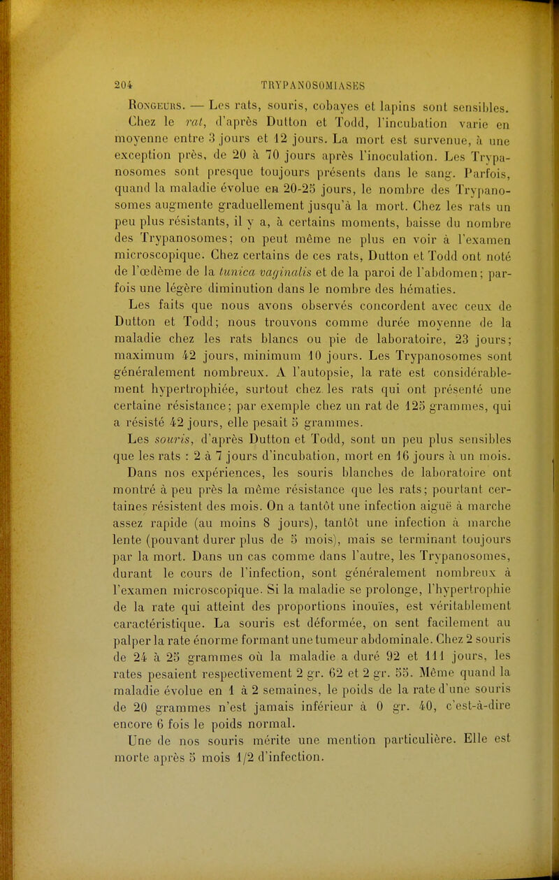 Rongeurs. — Les rats, souris, cobayes et lapins sont sensil)les. Chez le rat, d'après Dutton et ïodd, l'incubation varie en moyenne entre 3 jours et 12 jours. La mort est survenue, à une exception près, de 20 à 70 jours après l'inoculation. Les Trypa- nosomes sont presque toujours présents dans le sang. Parfois, quand la maladie évolue en 20-25 jours, le nombre des ïrypano- somes augmente graduellement jusqu'à la mort. Chez les rats un peu plus résistants, il y a, à certains moments, baisse du nombre des Trypanosomes; on peut même ne plus en voir à l'examen microscopique. Chez certains de ces rats, Dutton et ïodd ont noté de l'œdème de la lunica mginalis et de la paroi de l'abdomen; par- fois une légère diminution dans le nombre des hématies. Les faits que nous avons observés concordent avec ceux de Dutton et Todd; nous trouvons comme durée moyenne de la maladie chez les rats blancs ou pie de laboratoire, 23 jours; maximum 42 jours, minimum 10 jours. Les Trypanosomes sont généralement nombreux. A l'autopsie, la rate est considérable- ment hypertrophiée, surtout chez, les rats qui ont présenté une certaine résistance; par exemple chez un rat de 12o grammes, qui a résisté 42 jours, elle pesait 5 grammes. Les souris, d'après Dutton et Todd, sont un peu plus sensibles que les rats : 2 à 7 jours d'incubation, mort en 16 jours à un mois. Dans nos expériences, les souris blanches de laboratoire ont montré à peu près la même résistance que les rats; pourtant cer- taines résistent des mois. On a tantôt une infection aiguë à marche assez rapide (au moins 8 jours), tantôt une infection à marche lente (pouvant durer plus de 5 mois), mais se terminant toujours par la mort. Dans un cas comme dans l'autre, les Trypanosomes, durant le cours de l'infection, sont généralement nombreux à l'examen microscopique. Si la maladie se prolonge, l'hypertrophie de la rate qui atteint des proportions inouïes, est véritablement caractéristique. La souris est déformée, on sent facilement au palper la rate énorme formant une tumeur abdominale. Chez 2 souris de 24 à 25 grammes oii la maladie a duré 92 et 111 jours, les rates pesaient respectivement 2 gr. 62 et 2 gr. 5o. Même quand la maladie évolue en 1 à 2 semaines, le poids de la rate d'une souris de 20 grammes n'est jamais inférieur à 0 gr. 40, c'est-à-dire encore 6 fois le poids normal. Une de nos souris mérite une mention particulière. Elle est morte après 5 mois 1/2 d'infection.