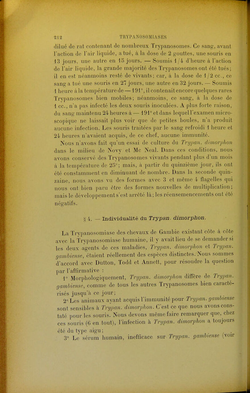 dilué de rat contenant de nombreux Trypanosomes. Ce sang, avant l'action de l'air liquide, a tué, à la dose de 2 gouttes, une souris en 13 jours, une autre en 15 jours. — Soumis 1/4 d'heure à l'action de l'air licpiide, la grande majorité des Trypanosomes ont été tués; il en est néanmoins resté de vivants; car, à la dose de d/2 ce, ce sang a tué une souris en 27 jours, une autre en 32 jours. — Soumis 1 heure àla températurede — 491°, il contenait encore quelques rares Trypanosomes bien mobiles; néanmoins, ce sang, à la dose de 1 ce, n'a pas infecté les deux souris inoculées. A plus forte raison, du sang maintenu 24 heures à — 191° et dans lequell'examen micro- scopique ne laissait plus voir que de petites boules, n'a produit aucune infection. Les souris traitées par le sang refroidi 1 heure et 24 heures n'avaient acquis, de ce chef, aucune immunité. Nous n'avons fait qu'un essai de culture du Trypan. dimorphon dans le milieu de Novy et Me Neal. Dans ces conditions, nous avons conservé des Trypanosomes vivants pendant plus d'un mois à la température de 25°; mais, à partir du quinzième jour, ils ont été constamment en diminuant de nombre. Dans la seconde quin- zaine, nous avons vu des formes avec 3 et même 4 flagelles qui nous ont bien paru être des formes nouvelles de multiplication; mais le développement s'est arrêté là; les réensemencements ont été négatifs. 5< 4. — Individualité du Trypan. dimorphon. La Trypanosomiase des chevaux de Gambie existant côte à côte avec la Trypanosomiase humaine, il y avait lieu de se demander si les deux agents de ces maladies, Trypan. dimorjihon et Trypan. gambiense, étaient réellement des espèces distinctes. Nous sommes d'accord avec Dutton, Todd et Annett, pour résoudre la question par l'affirmative : 1° Morphologiquement, Trypan. dimorphon diffère de Trypan. gambiense, comme de tous les autres Trypanosomes bien caracté- risés jusqu'à ce jour; 2° Les animaux ayant acquis l'immunité pour Trypan. gambiense sont sensibles à Trypan. dimorphon. C'est ce que nous avons cons- taté pour les souris. Nous devons même faire remarquer que, chez ces souris (6 en tout), l'infection à Trypan. dimorphon a toujours été du type aigu ; 3° Le sérum humain, inefficace sur Trypan. gambiense (voir