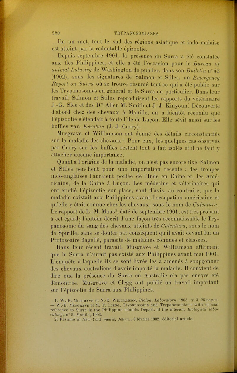 En un mot, tout le sud des régions asiati(|ue et indo-malaise est atteint par la redoutable épizootie. Depuis septembre 1901, la présence du Surra a été constatée aux îles Pbilippines, et elle a été l'occasion pour le Bureau of animal Industry de Washington de publier, dans son Dullelin n 42 (1902), sous les signatures de Salmon et Sliles, un Emergency Report on Surra oh se trouve résumé tout ce qui a été publié sur les ïrypanosomes en général et le Surra en particulier. Dans leur travail, Salmon et Stiles reproduisent les rapports du vétérinaire J.-G. Slee et des D'' Allen M. Smith et J.-J. Kinyoun; Découverte d'abord chez des chevaux à Manille, on a bientôt reconnu que l'épizootie s'étendait à toute l'île de Luçon. Elle sévit aussi sur les buffles var. Kerabau (J.-J. Curry). Musgrave et Williamson ont donné des détails circonstanciés sur la maladie des chevaux \ Pour eux, les quelques cas observés par Curry sur les buffles restent tout à fait isolés et il ne faut y attacher aucune importance. Quant à l'origine de la maladie, on n'est pas encore fixé. Salmon et Stiles penchent pour une importation récente : des troupes indo-anglaises l'auraient portée de l'Inde en Chine et, les Amé- ricains, de la Chine à Luçon. Les médecins et vétérinaires qui ont étudié l'épizootie sur place, sont d'avis, au contraire, que la maladie existait aux Philippines avant l'occupation américaine et qu'elle y était connue chez les chevaux, sous le nom de Calentura. Le rapport deL.-M. Maus^daté de septembre 1901, est très probant à cet égard; l'auteur décrit d'une façon très reconnaissable le Try- panosome du sang des chevaux atteints de Calentura, sous le nom de Spirille, sans se douter par conséquent qu'il avait devant lui un Protozoaire flagellé, parasite de maladies connues et classées. Dans leur récent travail, Musgrave et Williamson affirment que le Surra n'aurait pas existé aux Philippines avant mai 1901. L'enquête à laquelle ils se sont livrés les a amenés à soupçonner des chevaux australiens d'avoir importé la maladie. Il convient de dire que la présence du Surra en Australie n'a pas encore été démontrée. Musgrave et Clegg ont publié un travail important sur l'épizootie de Surra aux Philippines. 1. W.-E. Musgrave et N.-B. Williamson, Biolog. Laboraton/, I90:!. n 3, 20 pages. — W.-E. Musgrave et M. T. Clegg, Trypanosoma and ïrypiinosomiasis w'dh spécial référence to Surra in tlie Philippine islands. Départ, of Ihe interior. Biolor/ical labo- vatory, n° o, Manila, Ii)03. 2. Résumé in New-York medic. Journ.., 8 février. 1902, éditorial.article.