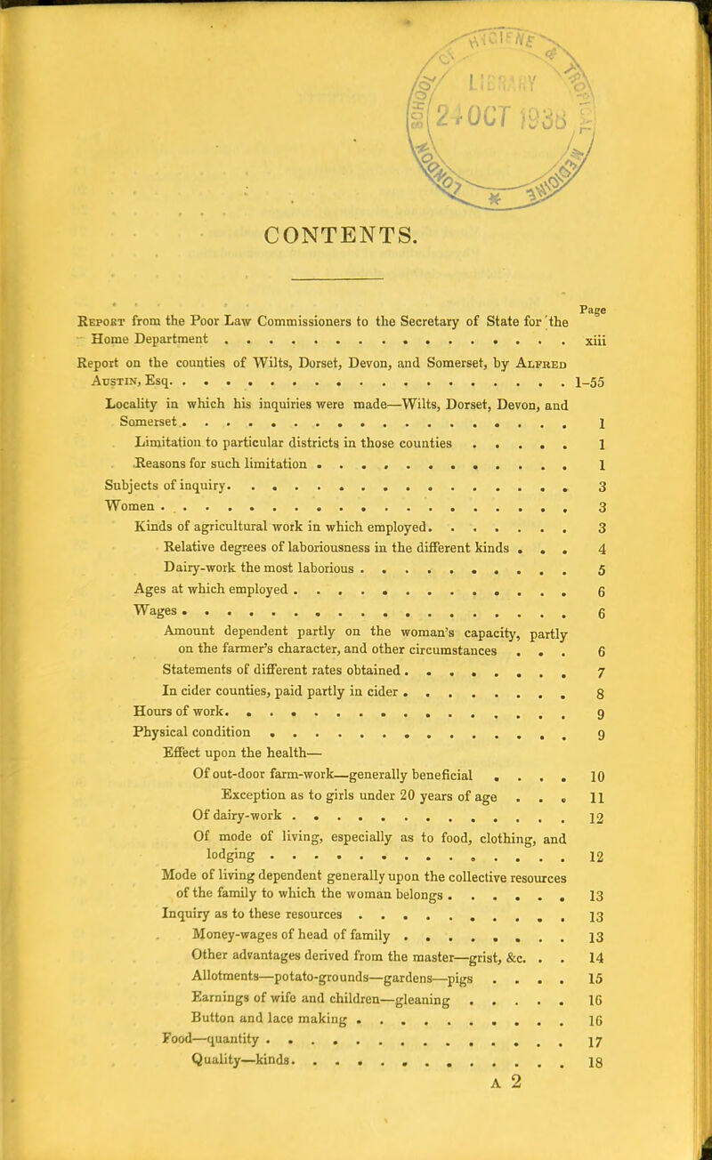 (§/ L1ERAHY N 1(24 OCT 1938 ' Page Report from the Poor Law Commissioners to the Secretary of State for'the Home Department xiii Report on the counties of Wilts, Dorset, Devon, and Somerset, by Alfred Austin, Esq 1_55 Locality in which his inquiries were made—Wilts, Dorset, Devon, and Somerset.. 1 Limitation to particular districts in those counties ..... 1 Reasons for such limitation 1 Subjects of inquiry 3 Women . . 3 Kinds of agricultural work in which, employed 3 Relative degrees of laboriousness in the different kinds ... 4 Dairy-work the most laborious 5 Ages at which employed ............. 6 Wages 6 Amount dependent partly on the woman's capacity, partly on the farmer's character, and other circumstances ... 6 Statements of different rates obtained ........ 7 In cider counties, paid partly in cider 8 Hours of work. 9 Physical condition 9 Effect upon the health— Of out-door farm-work—generally beneficial .... 10 Exception as to girls under 20 years of age ... 11 Of dairy-work 12 Of mode of living, especially as to food, clothing, and lodging 12 Mode of living dependent generally upon the collective resources of the family to which the woman belongs 13 Inquiry as to these resources , 13 Money-wages of head of family 13 Other advantages derived from the master—grist, &c. . . 14 Allotments—potato-grounds—gardens—pigs .... 15 Earnings of wife and children—gleaning 16 Button and lace making 16 Food—quantity 17 Quality—kinds 18 A 2