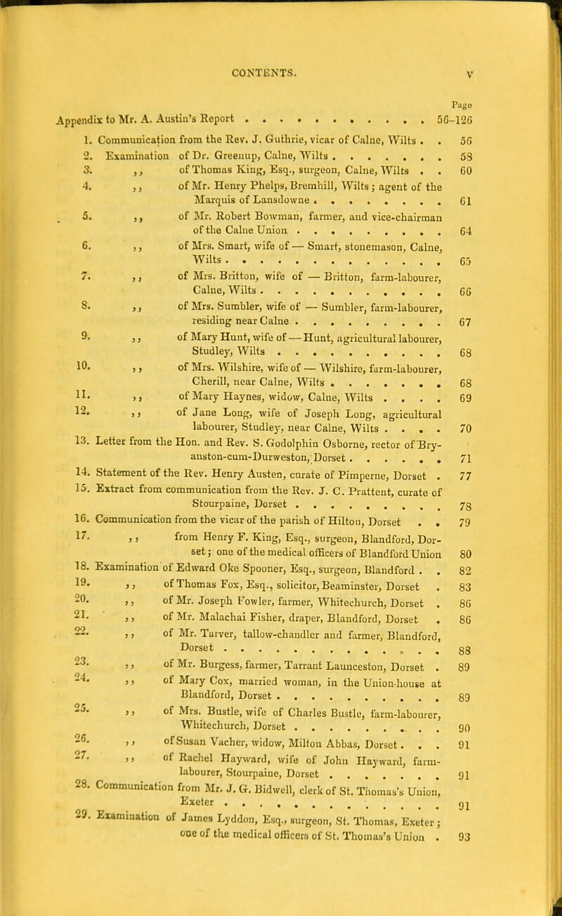 Appendix to Mr. A. Austin's Report 5G 1. Communication from the Rev. J. Guthrie, vicar of Calne, Wilts . . 2. Examination 3. of Thomas King, Esq., surgeon, Calne, Wilts . . 4. > > of Mr. Henry Phelps, Bremhill, Wilts ; agent of the 5. > > of Mr. Robert Bowman, farmer, and vice-chairman 6. > > of Mrs. Smart, wife of— Smart, stonemason, Calne, * /. > > ot Mrs. iJntton, wile ot — Bntton, farm-labourer, 8. >i of Mrs. Sumbler, wife of — Sumbler, farm-labourer, 9. > j of Mary Hunt, wife of — Hunt, agricultural labourer, 10. ) > of Mrs. Wilshire, wife of — Wilshire, farm-labourer, Cherill, near Calne, Wilts ....... 1L j j of Mary Haynes, widow, Calne, Wilts .... 12. >) of Jane Long, wife of Joseph Long, agricultural 13 labourer, Studley, near Calne, Wilts Letter from the Hon. and Rev. S. Godolphin Osborne, rector of TBry- anston-cum-Durweston,;Dorset 14. Statement of the Rev. Henry Austen, curate of Pimperne, Dorset . 15. Extract from communication from the Rev. J. C. Prattent, curate of Stourpaine, Dorset ........ 16. Communication from the vicar of the parish of Hilton, Dorset . . ,, from Henry F. King, Esq., surgeon, Blandford, Dor- set ; one of the medical officers of Blandford Union Examination of Edward Oke Spooner, Esq., surgeon, Blandford . . of Thomas Fox, Esq., solicitor, Beaminster, Dorset of Mr. Joseph Fowler, farmer, Whitechurch, Dorset . of Mr. Malachai Fisher, draper, Blandford, Dorset of Mr. Tarver, tallow-chandler and farmer, Blandford, Dorset . . of Mr. Burgess, farmer, Tarrant Launceston, Dorset . of Mary Cox, married woman, in the Union-house at Blandford, Dorset of Mrs. Bustle, wife of Charles Bustle, farm-labourer, Whitechurch, Dorset of Susan Vacher, widow, Milton Abbas, Dorset. . . of Rachel Hayward, wife of John Hayward, farm- labourer, Stourpaine, Dorset Communication from Mr. J. G. Bidwell, clerk of St. Thomas's Union, Exeter Examination of James Lyddon, Esq., surgeon, St. Thomas, Exeter; one of tlm medical officers of St. Thomas's Union . 17. 18. 19. 20. 21. 22. 23. 24. 25. 26. 27. 28. 29. Pago -120 56 53 60 61 64 65 66 67 68 68 69 70 71 77 78 79 80 82 83 86 86 88 89 89 90 91 91 91 93