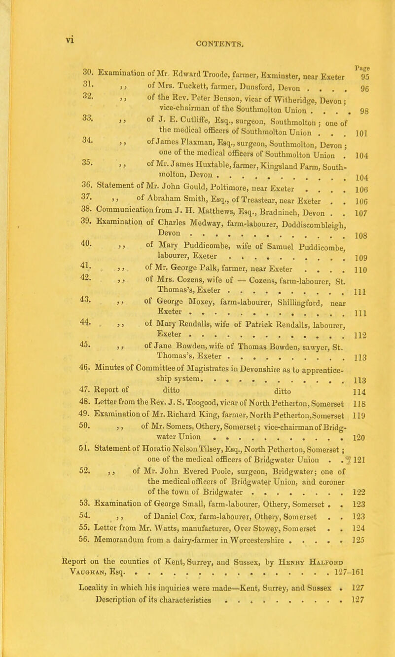 CONTENTS. 30. Examination of Mr Edward Troode, farmer, Exminster, near Exeter ' 95 81« 3 > of Mrs. Tuckett, farmer, Dunsford, Devon .... 96 32- »' of the Rev- Peter Benson, vicar of Withe ridge, Devon ; vice-chairman of the Southmolton Union .... 98 33. ,, of J. E. Cutliffe, Esq., surgeon, Southmolton ; one of the medical officers of Southmolton Union ... 101 34. »' of James Flaxman, Esq., surgeon, Southmolton, Devon ; one of the medical officers of Southmolton Union .' 104 35. of Mr. James Huxtable, farmer, Kingsland Farm, South- molton, Devon ....... iQ4 36. Statement of Mr. John Gould, Poltimore, near Exeter .... 106 37. of Abraham Smith, Esq., of Treastear, near Exeter . . 106 38. Communication from J. H. Matthews, Esq., Bradninch, Devon . . 107 39. Examination of Charles Medway, farm-labourer, Doddiscombleigh, Devon 108 40- >> of Mary Puddicombe, wife of Samuel Puddicombe, labourer, Exeter .' 109 41- >> of Mr. George Palk, farmer, near Exeter .... 110 42> > > °f Mrs. Cozens, wife of — Cozens, farm-labourer, St. Thomas's, Exeter \\\ 43> >> of George Moxey, farm-labourer, Shillingford, near Exeter Ill 44- ,, of Mary Rendalls, wife of Patrick Rendalls, labourer, Exeter ...112 45» ,, of Jane Bowden, wife of Thomas Bowden, sawyer, St. Thomas's, Exeter 113 46. Minutes of Committee of Magistrates in Devonshire as to apprentice- ship system 113 47. Report of ditto ditto 114 48. Letter from the Rev. J. S. Toogood, vicar of North Petherton, Somerset 118 49. Examination of Mr. Richard King, farmer, North Petherton,Somerset 119 50. of Mr. Somers. Othery, Somerset ; vice-chairman of Bridg- water Union 120 51. Statement of Horatio Nelson Tilsey, Esq., North Petherton, Somerset; one of the medical officers of Bridgwater Union . . 5121 52. of Mr. John Evered Poole, surgeon, Bridgwater; one of the medical officers of Bridgwater Union, and coroner of the town of Bridgwater 122 53. Examination of George Small, farm-labourer, Othery, Somerset . . 123 54. of Daniel Cox, farm-labourer, Othery, Somerset . . 123 55. Letter from Mr. Watts, manufacturer, Over Stowey, Somerset . . 124 56. Memorandum from a dairy-farmer in Worcestershire ..... 125 Report on the counties of Kent, Surrey, and Sussex, by Hknry Halfobd Vauqhan, Esq 127-161 Locality in which his inquiries were made—Kent, Surrey, and Sussex . 127 Description of its characteristics 127