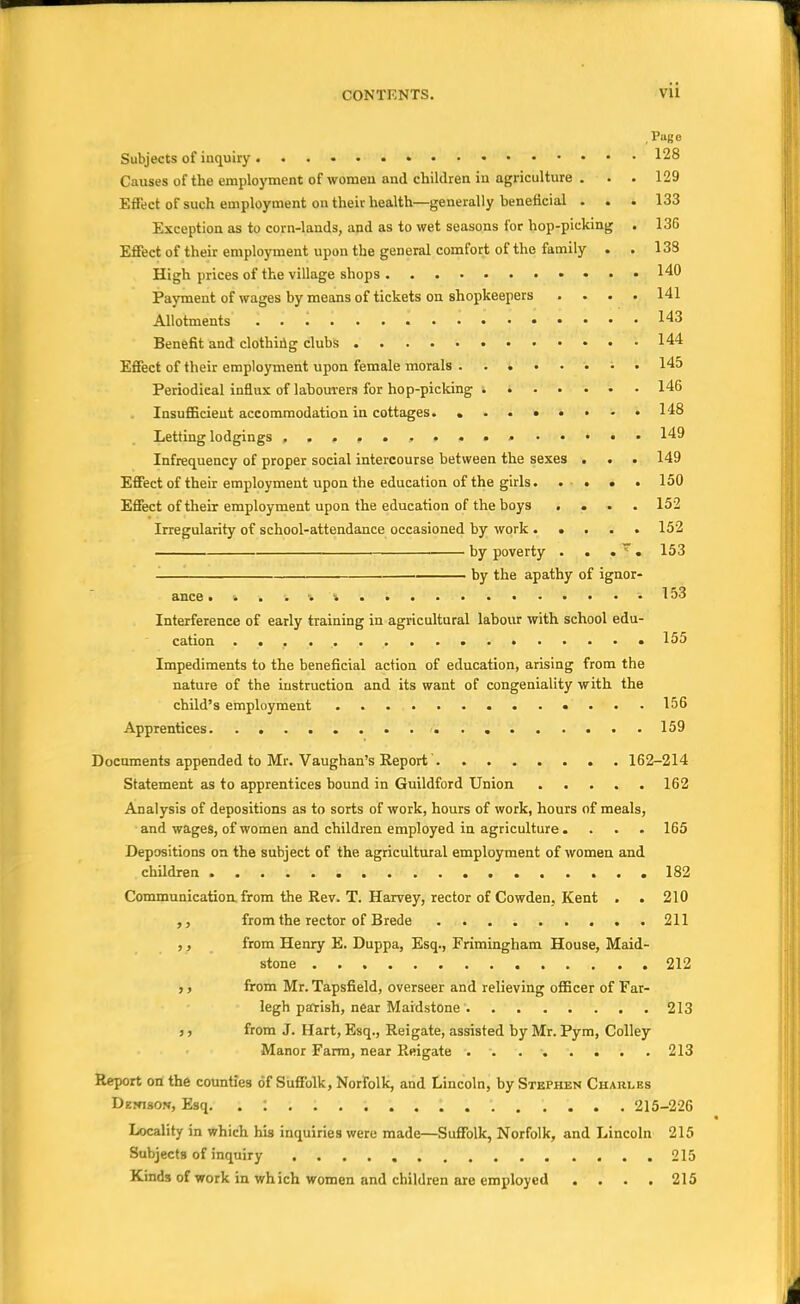 Puge Subjects of inquiry 128 Causes of the employment of women and children in agriculture . . . 129 Effect of such employment on their health—generally beneficial . . . 133 Exception as to corn-lands, and as to wet seasons for hop-picking . 136 Effect of their employment upon the general comfort of the family . . 138 High prices of the village shops 140 Payment of wages by means of tickets on shopkeepers .... 141 Allotments 143 Benefit and clothing clubs 144 Effect of their employment upon female morals 145 Periodical influx of lahourers for hop-picking 146 Insufficient accommodation in cottages. . .. •• • -.148 Letting lodgings 149 Infrequency of proper social intercourse between the sexes . . . 149 Effect of their employment upon the education of the girls. . ■ . . . 150 Effect of their employment upon the education of the boys .... 152 Irregularity of school-attendance occasioned by work 152 ^—— by poverty . . • ~. 153 by the apathy of ignor- ance ... . . •• i ' • . .153 Interference of early training in agricultural labour with school edu- cation . • 155 Impediments to the beneficial action of education, arising from the nature of the instruction and its want of congeniality with the child's employment «... 156 Apprentices 159 Documents appended to Mr. Vaughan's Report' 162-214 Statement as to apprentices bound in Guildford Union 162 Analysis of depositions as to sorts of work, hours of work, hours of meals, and wages, of women and children employed in agriculture. . . . 165 Depositions on the subject of the agricultural employment of women and children 182 Communication, from the Rev. T. Harvey, rector of Cowden. Kent . . 210 from the rector of Brede 211 ,, from Henry E. Duppa, Esq., Frimingham House, Maid- stone 212 ,, from Mr. Tapsfield, overseer and relieving officer of Far- legh parish, near Maidstone 213 ,, from J. Hart, Esq., Reigate, assisted by Mr. Pym, Colley Manor Farm, near Reigate 213 Report on the counties of Suffolk, Norfolk, and Lincoln, by Stephen Charles Dehison, Esq. 215-226 Locality in which his inquiries were made—Suffolk, Norfolk, and Lincoln 215 Subjects of inquiry 215 Kinds of work in which women and children are employed .... 215