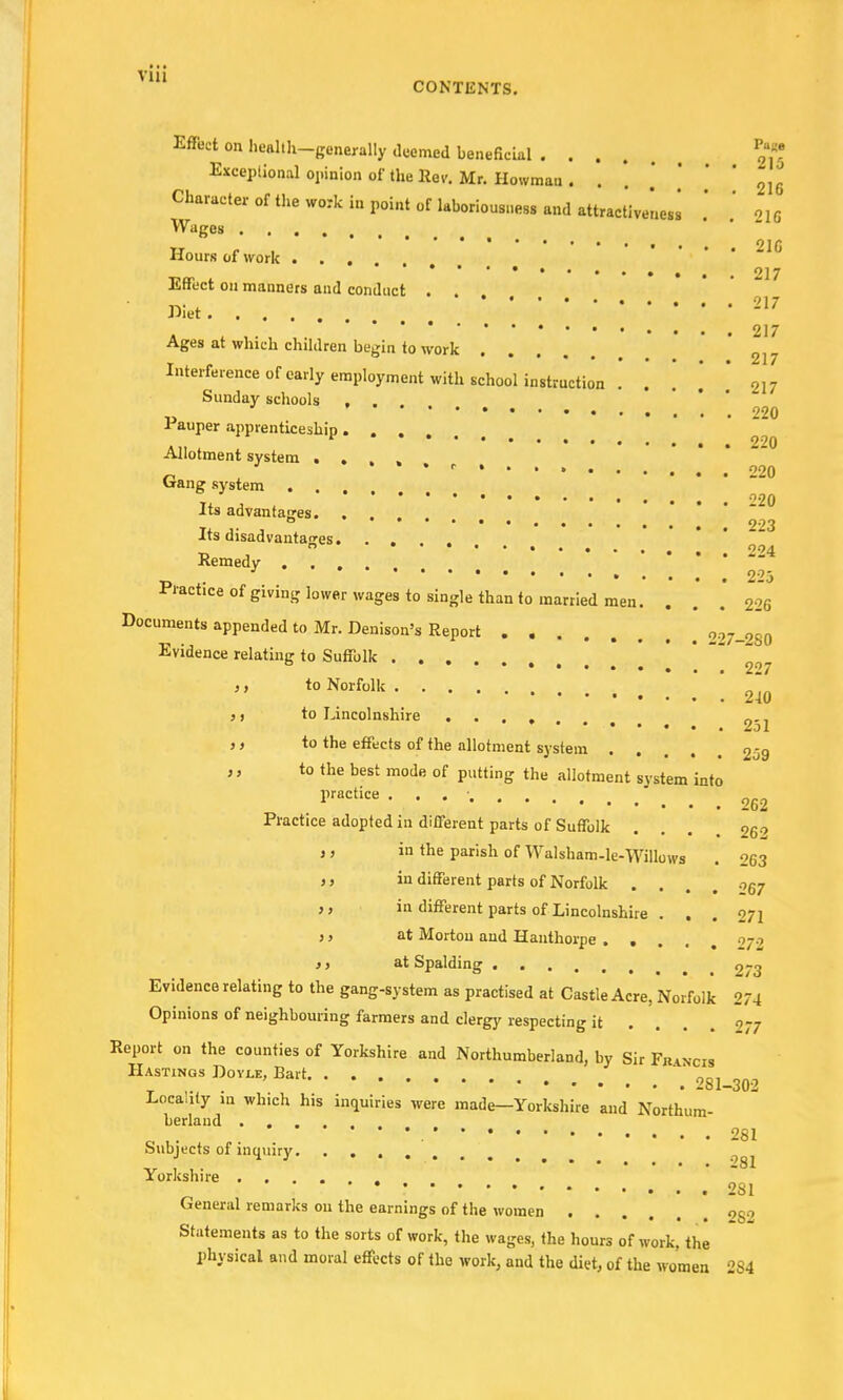 Vlll CONTENTS. Effect on he«lth-gene»lly deemed beneficial .... JS Exceptional opinion of the Rev. Mr. Howmau. . . . . 216 Clmracteroftheworkinpointoflaboriousnesgandattractiveless .' .' 216 Wages ..... *******•••••• 21G Hours of work . . , 217 Effect on manners and conduct . . . Wet ' 217 . 217 Ages at which children begin to work 2J7 Interference of early employment with school instruction . . 217 Sunday schools • 220 Pauper apprenticeship .... Allotment system . . J •*•<■•... 220 Gang system Its advantages. . ... -20 ° % 223 Its disadvantages. _ b 004 Remedy ' • 223 Practice of giving lower wages to single than to married men. ... 226 Documents appended to Mr. Denison's Report 227-280 Evidence relatinn- to Suffolk . b 227 ,, to Norfolk ,, to Lincolnshire .... „-, 2ol }) to the effects of the allotment system .... 259 ,, to the best mode of putting the allotment svstem into practice . . og2 Practice adopted in different parts of Suffolk . . . o6o j, in the parish of Walsham-le-Willows . 263 ,, in different parts of Norfolk . . . 057 ,, in different parts of Lincolnshire . . . 07] j, at Morton and Hanthorpe .... 072 >i at Spalding 9-g Evidence relating to the gang-system as practised at Castle Acre, Norfolk 274 Opinions of neighbouring farmers and clergy respecting it ... 277 Report on the counties of Yorkshire and Northumberland, by Sir Fhancis Hastings Doyle, Bart „„, .„ Loca.ily in which his inquiries were made—Yorkshire and Northum- berland .... * 281 Subjects of inquiry 7^ Yorkshire 281 General remarks 011 the earnings of the women . . . nog Statements as to the sorts of work, the wages, the hours of work, the physical and moral effects of the work, and the diet, of the women 284