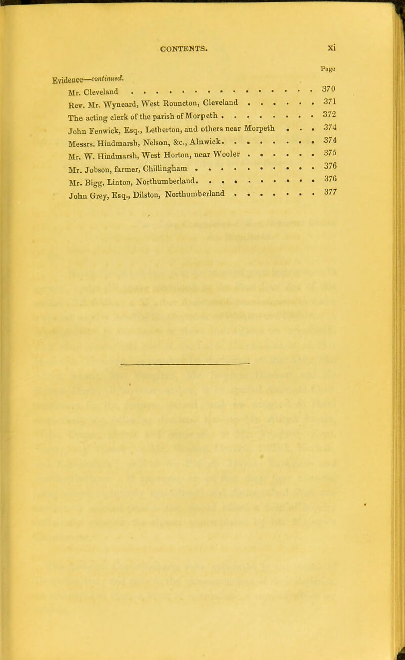 I'ago Evidence—continued. Mr. Cleveland 370 Rev. Mr. Wyneard, West Rouncton, Cleveland 371 The acting clerk of the parish of Morp eth 3 72 John Fenwick, Esq., Letherton, and others near Morpeth ... 374 Messrs. Hindmarsh, Nelson, &c, Alnwick 374 Mr. W. Hindmarsh, West Horton, near Wooler 375 Mr. Jobson, farmer, Chillingham 376 Mr. Bigg, Linton, Northumberland 376 John Grey, Esq., Dilston, Northumberland . 377