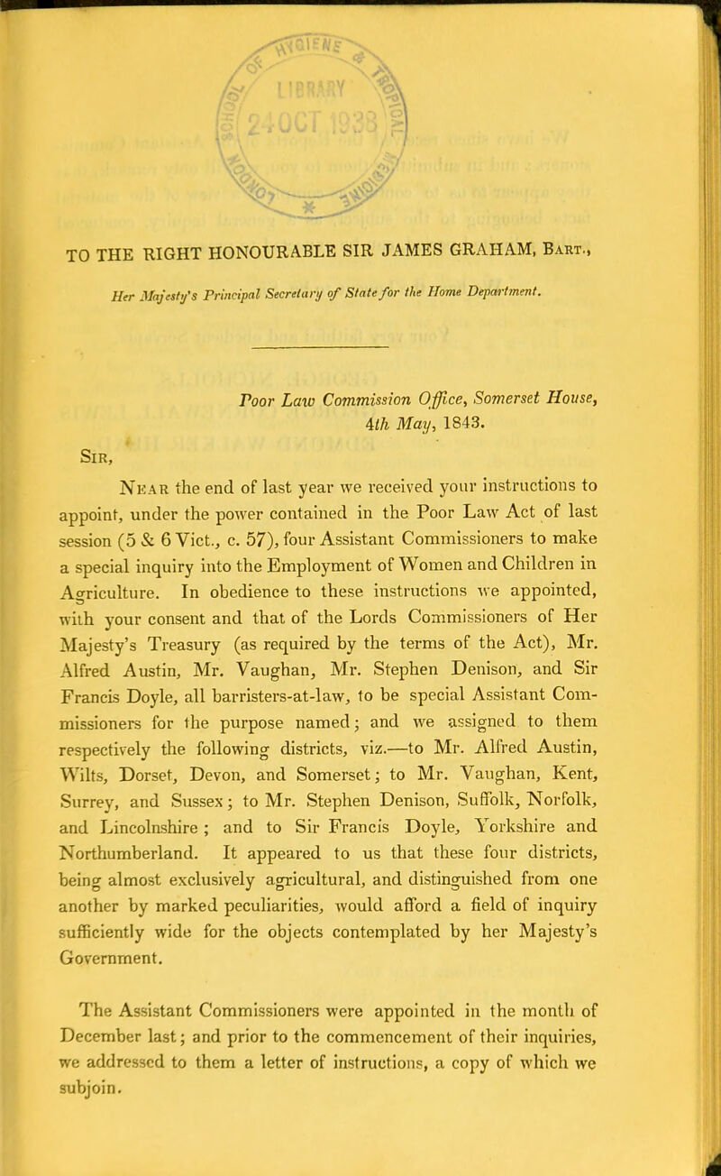 TO THE RIGHT HONOURABLE SIR JAMES GRAHAM, Bart., Her Majesty's Principal Secretary of State for the Home Department. roor Law Commission Office, Somerset House, 4lh May, 1843. Sir, Nkar the end of last year we received your instructions to appoint, under the power contained in the Poor Law Act of last session (5 & 6 Vict., c. 57), four Assistant Commissioners to make a special inquiry into the Employment of Women and Children in Agriculture. In obedience to these instructions we appointed, with your consent and that of the Lords Commissioners of Her Majesty's Treasury (as required by the terms of the Act), Mr. Alfred Austin, Mr. Vaughan, Mr. Stephen Denison, and Sir Francis Doyle, all barristers-at-law, to be special Assistant Com- missioners for the purpose named; and we assigned to them respectively the following districts, viz.—to Mr. Alfred Austin, Wilts, Dorset, Devon, and Somerset; to Mr. Vaughan, Kent, Surrey, and Sussex; to Mr. Stephen Denison, Suffolk, Norfolk, and Lincolnshire ; and to Sir Francis Doyle, Yorkshire and Northumberland. It appeared to us that these four districts, being almost exclusively agricultural, and distinguished from one another by marked peculiarities, would afford a field of inquiry sufficiently wide for the objects contemplated by her Majesty's Government. The Assistant Commissioners were appointed in the month of December last; and prior to the commencement of their inquiries, we addressed to them a letter of instructions, a copy of which we subjoin.