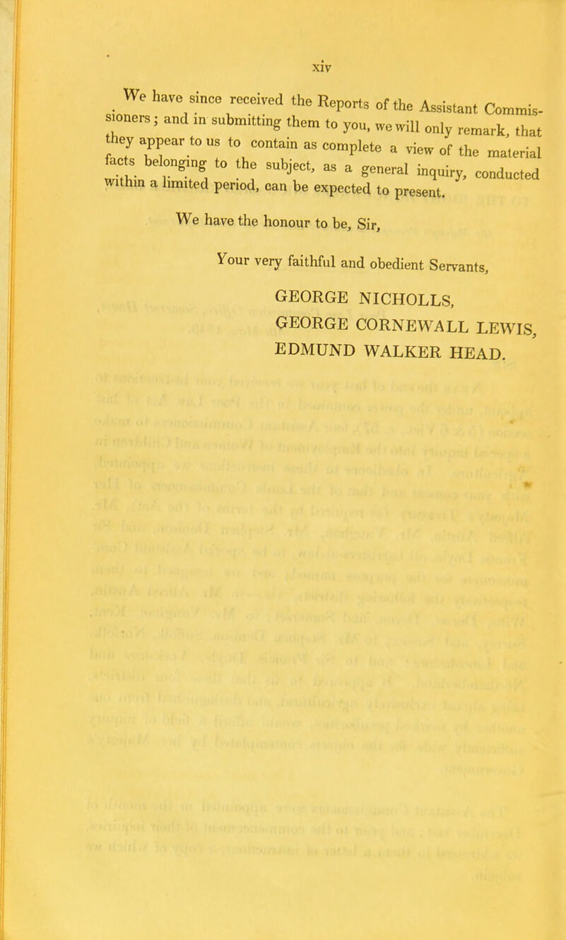 We have since received the Report, of the Assistant Commis- sioners; and an submitting them to you, we will only remark, that hey appear tons to contain as complete a view of the material facts belongln, to the subject, as a general inquiry, conducted within a limited period, can be expected to present. We have the honour to be, Sir, Your very faithful and obedient Servants, GEORGE NICHOLLS, GEORGE CORNEWALL LEWIS, EDMUND WALKER HEAD.