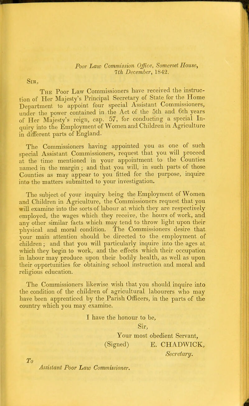 Poor Laio Commission Office, Somerset House, 7th December, 1842. Sir, The Poor Law Commissioners have received the instruc- tion of Her Majesty's Principal Secretary of State for the Home Department to appoint four special Assistant Commissioners, under the power contained in the Act of the 5th and 6th years of Her Majesty's reign, cap. 57, for conducting a special In- quiry into the Employment of Women and Children in Agriculture in different parts of England. The Commissioners having appointed you as one of such special Assistant Commissioners, request that you will proceed at the time mentioned in your appointment to the Counties named in the margin; and that you will, in such parts of those Counties as may appear to you fitted for the purpose, inquire into the matters submitted to your investigation. The subject of your inquiry being the Employment of Women and Children in Agriculture, the Commissioners request that you will examine into the sorts of labour at which they are respectively employed, the wages which they receive, the hours of work, and any other similar facts which may tend to throw light upon their physical and moral condition. The Commissioners desire that your main attention should be directed to the employment of children; and that you will particularly inquire into the ages at which they begin to work, and the effects which their occupation in labour may produce upon their bodily health, as well as upon their opportunities for obtaining school instruction and moral and religious education. The Commissioners likewise wish that you should inquire into the condition of the children of agricultural labourers who may have been apprenticed by the Parish Officers, in the parts of the country which you may examine. I have the honour to be, Sir, Your most obedient Servant, (Signed) E. CHADWICK, Secretary. To Assistant Poor Law Commissioner.