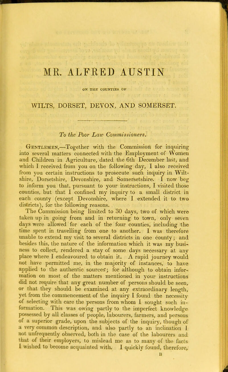 ME. ALFRED AUSTIN ON IH1I COUNTIES OP WILTS, DORSET, DEVON, AND SOMERSET. To the Poor Law Commissioners. Gentlemen,—Together with the Commission for inquiring into several matters connected with the Employment of Women and Children in Agriculture, dated the 6th December last, and which I received from you on the following day, I also received from you certain instructions to prosecute such inquiry in Wilt- shire, Dorsetshire, Devonshire, and Somersetshire. 1 now beg to inform you that, pursuant to your instructions, I visited those counties, but that I confined my inquiry to a small district in each county (except Devonshire, where I extended it to two districts), for the following reasons. The Commission being limited to 30 days, two of which were taken up in going from and in returning to town, only seven days were allowed for each of the four counties, including the time spent in travelling from one to another. I was therefore unable to extend my visit to several districts in one county; and besides this, the nature of the information which it was my busi- ness to collect, rendered a stay of some days necessary at any place where I endeavoured to obtain it. A rapid journey would not have permitted me, in the majority of instances, to have applied to the authentic sources*; for although to obtain infor- mation on most of the matters mentioned in your instructions did not require that any great number of persons should be seen, or that they should be examined at any extraordinary length, yet from the commencement of the inquiry I found the necessity of selecting with care the persons from whom I sought such in- formation. This was owing partly to the imperfect knowledge possessed by all classes of people, labourers, farmers, and persons of a superior grade, upon the subjects of the inquiry, though of a very common description, and also partly to an inclination I not unfrequently observed, both in the case of the labourers and that of their employers, to mislead me as to many of the facts I wished to become acquainted with. I quickly found, therefore, n